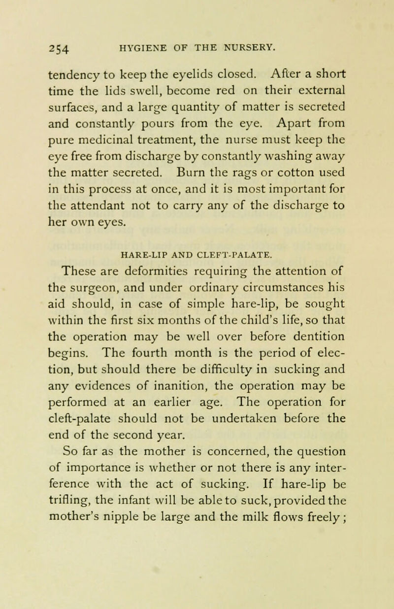 tendency to keep the eyelids closed. After a short time the lids swell, become red on their external surfaces, and a large quantity of matter is secreted and constantly pours from the eye. Apart from pure medicinal treatment, the nurse must keep the eye free from discharge by constantly washing away the matter secreted. Burn the rags or cotton used in this process at once, and it is most important for the attendant not to carry any of the discharge to her own eyes. HARE-LIP AND CLEFT-PALATE. These are deformities requiring the attention of the surgeon, and under ordinary circumstances his aid should, in case of simple hare-lip, be sought within the first six months of the child's life, so that the operation may be well over before dentition begins. The fourth month is the period of elec- tion, but should there be difficulty in sucking and any evidences of inanition, the operation may be performed at an earlier age. The operation for cleft-palate should not be undertaken before the end of the second year. So far as the mother is concerned, the question of importance is whether or not there is any inter- ference with the act of sucking. If hare-lip be trifling, the infant will be able to suck, provided the mother's nipple be large and the milk flows freely;