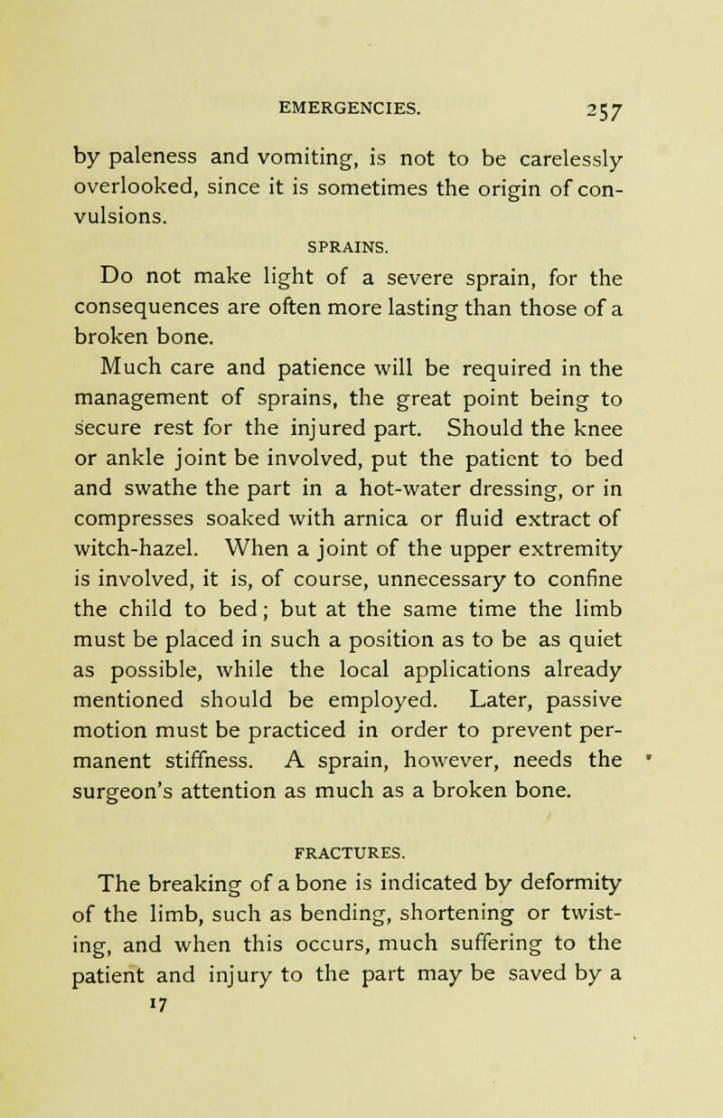 by paleness and vomiting, is not to be carelessly- overlooked, since it is sometimes the origin of con- vulsions. SPRAINS. Do not make light of a severe sprain, for the consequences are often more lasting than those of a broken bone. Much care and patience will be required in the management of sprains, the great point being to secure rest for the injured part. Should the knee or ankle joint be involved, put the patient to bed and swathe the part in a hot-water dressing, or in compresses soaked with arnica or fluid extract of witch-hazel. When a joint of the upper extremity is involved, it is, of course, unnecessary to confine the child to bed; but at the same time the limb must be placed in such a position as to be as quiet as possible, while the local applications already mentioned should be employed. Later, passive motion must be practiced in order to prevent per- manent stiffness. A sprain, however, needs the surgeon's attention as much as a broken bone. FRACTURES. The breaking of a bone is indicated by deformity of the limb, such as bending, shortening or twist- ing, and when this occurs, much suffering to the patient and injury to the part may be saved by a «7