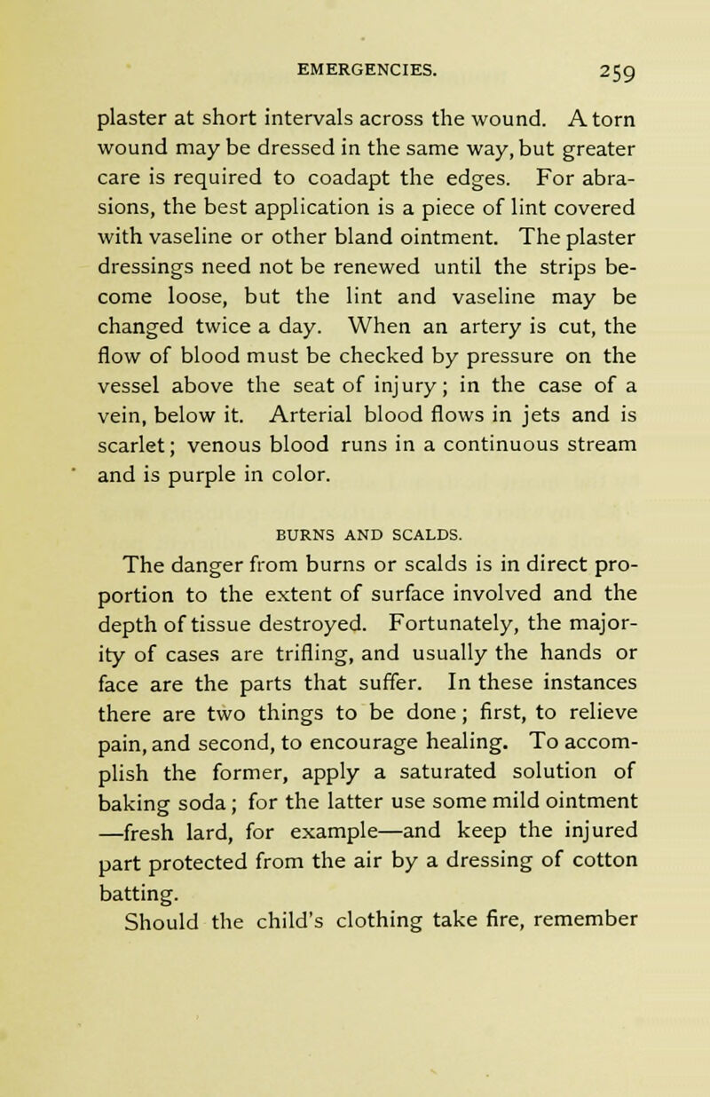 plaster at short intervals across the wound. Atom wound may be dressed in the same way, but greater care is required to coadapt the edges. For abra- sions, the best application is a piece of lint covered with vaseline or other bland ointment. The plaster dressings need not be renewed until the strips be- come loose, but the lint and vaseline may be changed twice a day. When an artery is cut, the flow of blood must be checked by pressure on the vessel above the seat of injury; in the case of a vein, below it. Arterial blood flows in jets and is scarlet; venous blood runs in a continuous stream and is purple in color. BURNS AND SCALDS. The danger from burns or scalds is in direct pro- portion to the extent of surface involved and the depth of tissue destroyed. Fortunately, the major- ity of cases are trifling, and usually the hands or face are the parts that suffer. In these instances there are two things to be done; first, to relieve pain, and second, to encourage healing. To accom- plish the former, apply a saturated solution of baking soda ; for the latter use some mild ointment —fresh lard, for example—and keep the injured part protected from the air by a dressing of cotton batting. Should the child's clothing take fire, remember