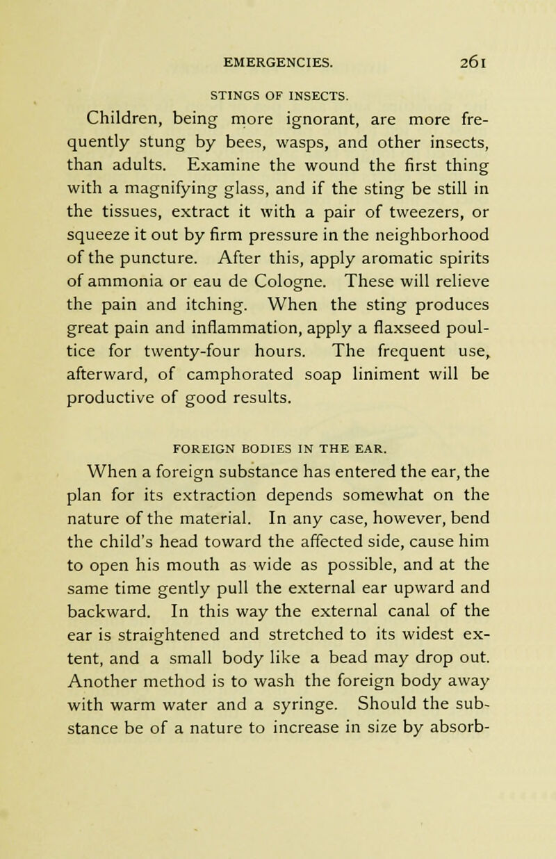 STINGS OF INSECTS. Children, being more ignorant, are more fre- quently stung by bees, wasps, and other insects, than adults. Examine the wound the first thing with a magnifying glass, and if the sting be still in the tissues, extract it with a pair of tweezers, or squeeze it out by firm pressure in the neighborhood of the puncture. After this, apply aromatic spirits of ammonia or eau de Cologne. These will relieve the pain and itching. When the sting produces great pain and inflammation, apply a flaxseed poul- tice for twenty-four hours. The frequent use, afterward, of camphorated soap liniment will be productive of good results. FOREIGN BODIES IN THE EAR. When a foreign substance has entered the ear, the plan for its extraction depends somewhat on the nature of the material. In any case, however, bend the child's head toward the affected side, cause him to open his mouth as wide as possible, and at the same time gently pull the external ear upward and backward. In this way the external canal of the ear is straightened and stretched to its widest ex- tent, and a small body like a bead may drop out. Another method is to wash the foreign body away with warm water and a syringe. Should the sub- stance be of a nature to increase in size by absorb-