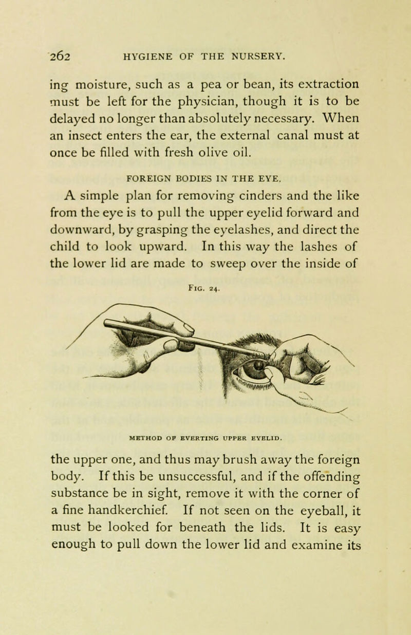 ing moisture, such as a pea or bean, its extraction must be left for the physician, though it is to be delayed no longer than absolutely necessary. When an insect enters the ear, the external canal must at once be filled with fresh olive oil. FOREIGN BODIES IN THE EYE. A simple plan for removing cinders and the like from the eye is to pull the upper eyelid forward and downward, by grasping the eyelashes, and direct the child to look upward. In this way the lashes of the lower lid are made to sweep over the inside of Fig. 24. METHOD OF EVERTING UPPER EYELID. the upper one, and thus may brush away the foreign body. If this be unsuccessful, and if the offending substance be in sight, remove it with the corner of a fine handkerchief. If not seen on the eyeball, it must be looked for beneath the lids. It is easy enough to pull down the lower lid and examine its