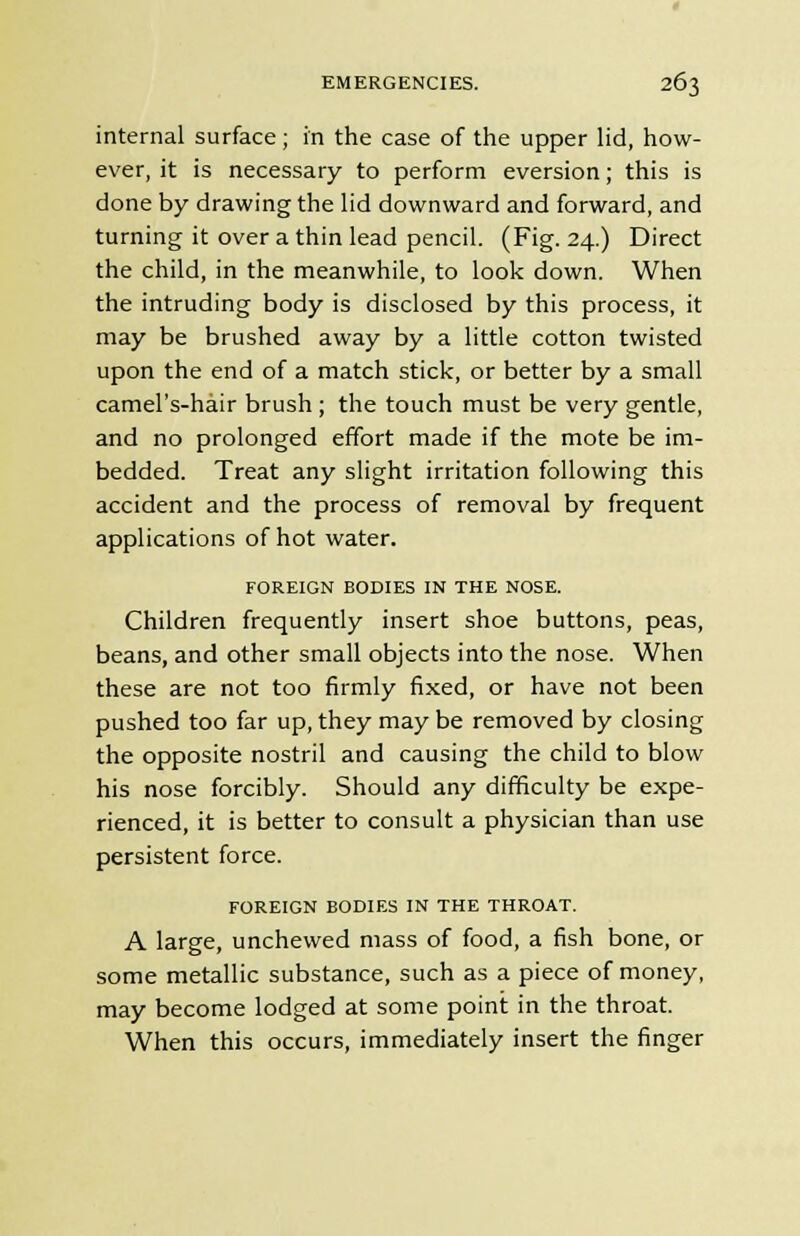 internal surface ; in the case of the upper lid, how- ever, it is necessary to perform eversion; this is done by drawing the lid downward and forward, and turning it over a thin lead pencil. (Fig. 24.) Direct the child, in the meanwhile, to look down. When the intruding body is disclosed by this process, it may be brushed away by a little cotton twisted upon the end of a match stick, or better by a small camel's-hair brush ; the touch must be very gentle, and no prolonged effort made if the mote be im- bedded. Treat any slight irritation following this accident and the process of removal by frequent applications of hot water. FOREIGN BODIES IN THE NOSE. Children frequently insert shoe buttons, peas, beans, and other small objects into the nose. When these are not too firmly fixed, or have not been pushed too far up, they may be removed by closing the opposite nostril and causing the child to blow his nose forcibly. Should any difficulty be expe- rienced, it is better to consult a physician than use persistent force. FOREIGN BODIES IN THE THROAT. A large, unchewed mass of food, a fish bone, or some metallic substance, such as a piece of money, may become lodged at some point in the throat. When this occurs, immediately insert the finger
