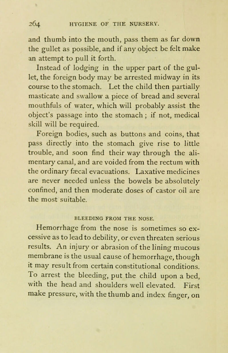 and thumb into the mouth, pass them as far down the gullet as possible, and if any object be felt make an attempt to pull it forth. Instead of lodging in the upper part of the gul- let, the foreign body may be arrested midway in its course to the stomach. Let the child then partially masticate and swallow a piece of bread and several mouthfuls of water, which will probably assist the object's passage into the stomach ; if not, medical skill will be required. Foreign bodies, such as buttons and coins, that pass directly into the stomach give rise to little trouble, and soon find their way through the ali- mentary canal, and are voided from the rectum with the ordinary faecal evacuations. Laxative medicines are never needed unless the bowels be absolutely confined, and then moderate doses of castor oil are the most suitable. BLEEDING FROM THE NOSE. Hemorrhage from the nose is sometimes so ex- cessive as to lead to debility, or even threaten serious results. An injury or abrasion of the lining mucous membrane is the usual cause of hemorrhage, though it may result from certain constitutional conditions. To arrest the bleeding, put the child upon a bed, with the head and shoulders well elevated. First make pressure, with the thumb and index finger, on