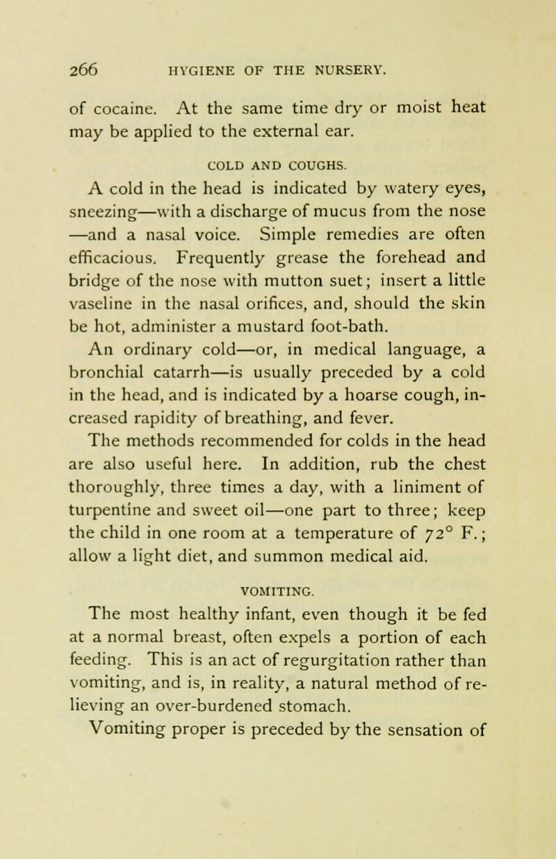 of cocaine. At the same time dry or moist heat may be applied to the external ear. COLD AND COUGHS. A cold in the head is indicated by watery eyes, sneezing—with a discharge of mucus from the nose —and a nasal voice. Simple remedies are often efficacious. Frequently grease the forehead and bridge of the nose with mutton suet; insert a little vaseline in the nasal orifices, and, should the skin be hot, administer a mustard foot-bath. An ordinary cold—or, in medical language, a bronchial catarrh—is usually preceded by a cold in the head, and is indicated by a hoarse cough, in- creased rapidity of breathing, and fever. The methods recommended for colds in the head are also useful here. In addition, rub the chest thoroughly, three times a day, with a liniment of turpentine and sweet oil—one part to three; keep the child in one room at a temperature of 720 F.; allow a light diet, and summon medical aid. VOMITING. The most healthy infant, even though it be fed at a normal breast, often expels a portion of each feeding. This is an act of regurgitation rather than vomiting, and is, in reality, a natural method of re- lieving an over-burdened stomach. Vomiting proper is preceded by the sensation of