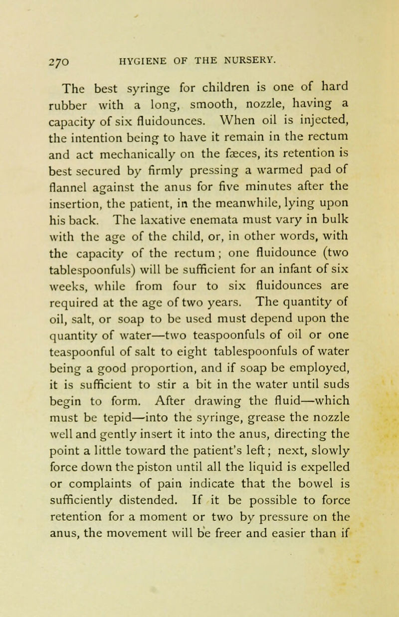 The best syringe for children is one of hard rubber with a long, smooth, nozzle, having a capacity of six fluidounces. When oil is injected, the intention being to have it remain in the rectum and act mechanically on the faeces, its retention is best secured by firmly pressing a warmed pad of flannel against the anus for five minutes after the insertion, the patient, in the meanwhile, lying upon his back. The laxative enemata must vary in bulk with the age of the child, or, in other words, with the capacity of the rectum; one fluidounce (two tablespoonfuls) will be sufficient for an infant of six weeks, while from four to six fluidounces are required at the age of two years. The quantity of oil, salt, or soap to be used must depend upon the quantity of water—two teaspoonfuls of oil or one teaspoonful of salt to eight tablespoonfuls of water being a good proportion, and if soap be employed, it is sufficient to stir a bit in the water until suds begin to form. After drawing the fluid—which must be tepid—into the syringe, grease the nozzle well and gently insert it into the anus, directing the point a little toward the patient's left; next, slowly force down the piston until all the liquid is expelled or complaints of pain indicate that the bowel is sufficiently distended. If it be possible to force retention for a moment or two by pressure on the anus, the movement will be freer and easier than if