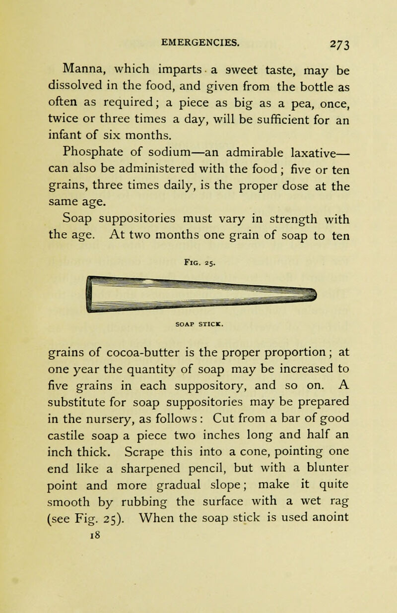 Manna, which imparts • a sweet taste, may be dissolved in the food, and given from the bottle as often as required; a piece as big as a pea, once, twice or three times a day, will be sufficient for an infant of six months. Phosphate of sodium—an admirable laxative— can also be administered with the food; five or ten grains, three times daily, is the proper dose at the same age. Soap suppositories must vary in strength with the age. At two months one grain of soap to ten Fig. 25. SOAP STICK. grains of cocoa-butter is the proper proportion; at one year the quantity of soap may be increased to five grains in each suppository, and so on. A substitute for soap suppositories may be prepared in the nursery, as follows : Cut from a bar of good castile soap a piece two inches long and half an inch thick. Scrape this into a cone, pointing one end like a sharpened pencil, but with a blunter point and more gradual slope; make it quite smooth by rubbing the surface with a wet rag (see Fig. 25). When the soap stick is used anoint 18