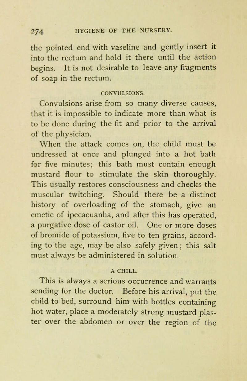 the pointed end with vaseline and gently insert it into the rectum and hold it there until the action begins. It is not desirable to leave any fragments of soap in the rectum. CONVULSIONS. Convulsions arise from so many diverse causes, that it is impossible to indicate more than what is to be done during the fit and prior to the arrival of the physician. When the attack comes on, the child must be undressed at once and plunged into a hot bath for five minutes; this bath must contain enough mustard flour to stimulate the skin thoroughly. This usually restores consciousness and checks the muscular twitching. Should there be a distinct history of overloading of the stomach, give an emetic of ipecacuanha, and after this has operated, a purgative dose of castor oil. One or more doses of bromide of potassium, five to ten grains, accord- ing to the age, may be also safely given ; this salt must always be administered in solution. A CHILL. This is always a serious occurrence and warrants sending for the doctor. Before his arrival, put the child to bed, surround him with bottles containing hot water, place a moderately strong mustard plas- ter over the abdomen or over the region of the