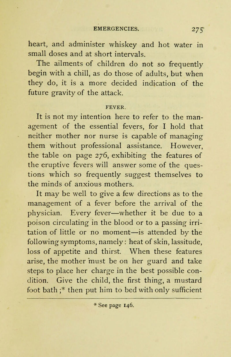 heart, and administer whiskey and hot water in small doses and at short intervals. The ailments of children do not so frequently begin with a chill, as do those of adults, but when they do, it is a more decided indication of the future gravity of the attack. FEVER. It is not my intention here to refer to the man- agement of the essential fevers, for I hold that neither mother nor nurse is capable of managing them without professional assistance. However, the table on page 276, exhibiting the features of the eruptive fevers will answer some of the ques- tions which so frequently suggest themselves to the minds of anxious mothers. It may be well to give a few directions as to the management of a fever before the arrival of the physician. Every fever—whether it be due to a poison circulating in the blood or to a passing irri- tation of little or no moment—is attended by the following symptoms, namely: heat of skin, lassitude, loss of appetite and thirst. When these features arise, the mother must be on her guard and take steps to place her charge in the best possible con- dition. Give the child, the first thing, a mustard foot bath ;* then put him to bed with only sufficient * See page 146.