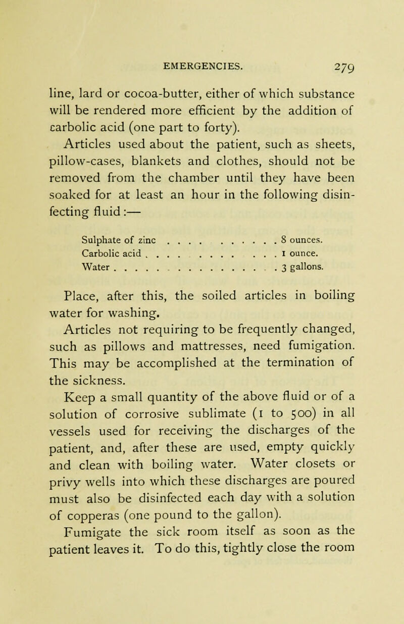 line, lard or cocoa-butter, either of which substance will be rendered more efficient by the addition of carbolic acid (one part to forty). Articles used about the patient, such as sheets, pillow-cases, blankets and clothes, should not be removed from the chamber until they have been soaked for at least an hour in the following disin- fecting fluid:— Sulphate of zinc 8 ounces. Carbolic acid I ounce. Water 3 gallons. Place, after this, the soiled articles in boiling water for washing. Articles not requiring to be frequently changed, such as pillows and mattresses, need fumigation. This may be accomplished at the termination of the sickness. Keep a small quantity of the above fluid or of a solution of corrosive sublimate (i to 500) in all vessels used for receiving the discharges of the patient, and, after these are used, empty quickly and clean with boiling water. Water closets or privy wells into which these discharges are poured must also be disinfected each day with a solution of copperas (one pound to the gallon). Fumigate the sick room itself as soon as the patient leaves it. To do this, tightly close the room