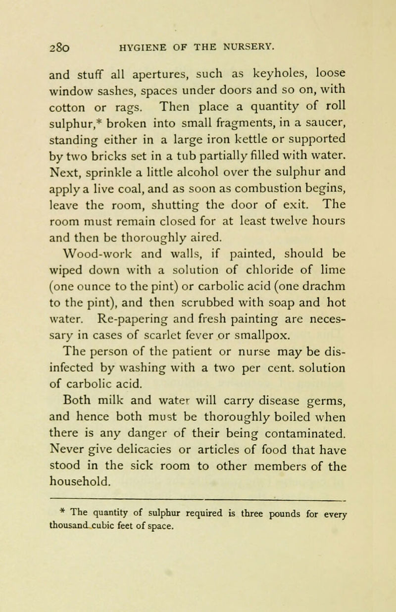 and stuff all apertures, such as keyholes, loose window sashes, spaces under doors and so on, with cotton or rags. Then place a quantity of roll sulphur,* broken into small fragments, in a saucer, standing either in a large iron kettle or supported by two bricks set in a tub partially rilled with water. Next, sprinkle a little alcohol over the sulphur and apply a live coal, and as soon as combustion begins, leave the room, shutting the door of exit. The room must remain closed for at least twelve hours and then be thoroughly aired. Wood-work and walls, if painted, should be wiped down with a solution of chloride of lime (one ounce to the pint) or carbolic acid (one drachm to the pint), and then scrubbed with soap and hot water. Re-papering and fresh painting are neces- sary in cases of scarlet fever or smallpox. The person of the patient or nurse may be dis- infected by washing with a two per cent, solution of carbolic acid. Both milk and water will carry disease germs, and hence both must be thoroughly boiled when there is any danger of their being contaminated. Never give delicacies or articles of food that have stood in the sick room to other members of the household. * The quantity of sulphur required is three pounds for every thousand cubic feet of space.