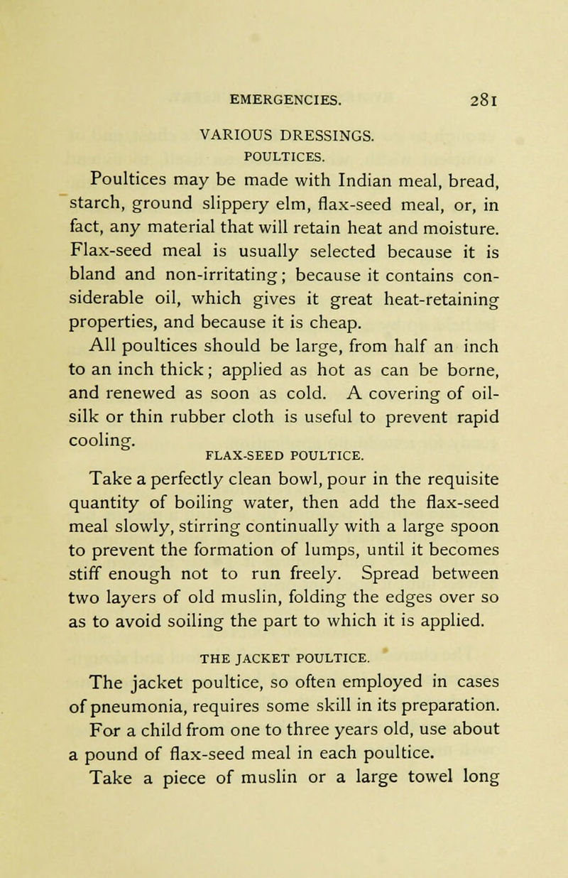 VARIOUS DRESSINGS. POULTICES. Poultices may be made with Indian meal, bread, starch, ground slippery elm, flax-seed meal, or, in fact, any material that will retain heat and moisture. Flax-seed meal is usually selected because it is bland and non-irritating; because it contains con- siderable oil, which gives it great heat-retaining properties, and because it is cheap. All poultices should be large, from half an inch to an inch thick; applied as hot as can be borne, and renewed as soon as cold. A covering of oil- silk or thin rubber cloth is useful to prevent rapid cooling. FLAX-SEED POULTICE. Take a perfectly clean bowl, pour in the requisite quantity of boiling water, then add the flax-seed meal slowly, stirring continually with a large spoon to prevent the formation of lumps, until it becomes stiff enough not to run freely. Spread between two layers of old muslin, folding the edges over so as to avoid soiling the part to which it is applied. THE JACKET POULTICE. The jacket poultice, so often employed in cases of pneumonia, requires some skill in its preparation. For a child from one to three years old, use about a pound of flax-seed meal in each poultice. Take a piece of muslin or a large towel long