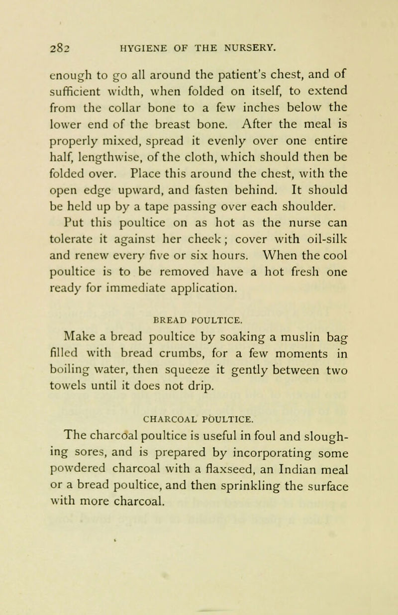 enough to go all around the patient's chest, and of sufficient width, when folded on itself, to extend from the collar bone to a few inches below the lower end of the breast bone. After the meal is properly mixed, spread it evenly over one entire half, lengthwise, of the cloth, which should then be folded over. Place this around the chest, with the open edge upward, and fasten behind. It should be held up by a tape passing over each shoulder. Put this poultice on as hot as the nurse can tolerate it against her cheek; cover with oil-silk and renew every five or six hours. When the cool poultice is to be removed have a hot fresh one ready for immediate application. BREAD POULTICE. Make a bread poultice by soaking a muslin bag filled with bread crumbs, for a few moments in boiling water, then squeeze it gently between two towels until it does not drip. CHARCOAL POULTICE. The charcoal poultice is useful in foul and slough- ing sores, and is prepared by incorporating some powdered charcoal with a flaxseed, an Indian meal or a bread poultice, and then sprinkling the surface with more charcoal.