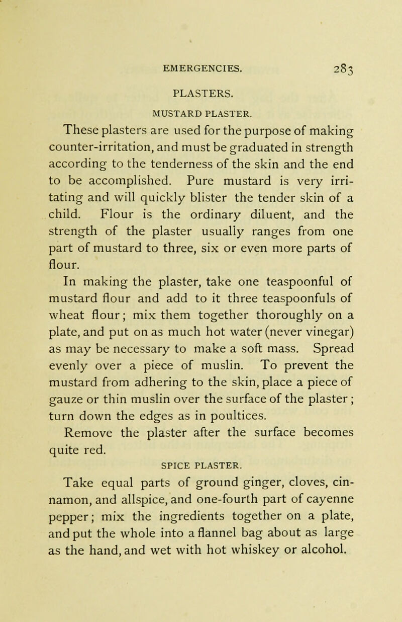 PLASTERS. MUSTARD PLASTER. These plasters are used for the purpose of making counter-irritation, and must be graduated in strength according to the tenderness of the skin and the end to be accomplished. Pure mustard is very irri- tating and will quickly blister the tender skin of a child. Flour is the ordinary diluent, and the strength of the plaster usually ranges from one part of mustard to three, six or even more parts of flour. In making the plaster, take one teaspoonful of mustard flour and add to it three teaspoonfuls of wheat flour; mix them together thoroughly on a plate, and put on as much hot water (never vinegar) as may be necessary to make a soft mass. Spread evenly over a piece of muslin. To prevent the mustard from adhering to the skin, place a piece of gauze or thin muslin over the surface of the plaster; turn down the edges as in poultices. Remove the plaster after the surface becomes quite red. SPICE PLASTER. Take equal parts of ground ginger, cloves, cin- namon, and allspice, and one-fourth part of cayenne pepper; mix the ingredients together on a plate, and put the whole into a flannel bag about as large as the hand, and wet with hot whiskey or alcohol.