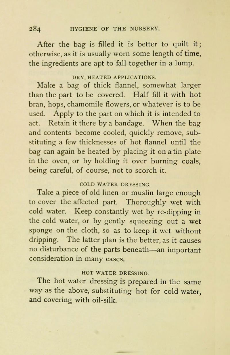 After the bag is filled it is better to quilt it; otherwise, as it is usually worn some length of time, the ingredients are apt to fall together in a lump. DRY, HEATED APPLICATIONS. Make a bag of thick flannel, somewhat larger than the part to be covered. Half fill it with hot bran, hops, chamomile flowers, or whatever is to be used. Apply to the part on which it is intended to act. Retain it there by a bandage. When the bag and contents become cooled, quickly remove, sub- stituting a few thicknesses of hot flannel until the bag can again be heated by placing it on a tin plate in the oven, or by holding it over burning coals, being careful, of course, not to scorch it. COLD WATER DRESSING. Take a piece of old linen or muslin large enough to cover the affected part. Thoroughly wet with cold water. Keep constantly wet by re-dipping in the cold water, or by gently squeezing out a wet sponge on the cloth, so as to keep it wet without dripping. The latter plan is the better, as it causes no disturbance of the parts beneath—an important consideration in many cases. HOT WATER DRESSING. The hot water dressing is prepared in the same way as the above, substituting hot for cold water, and covering with oil-silk.