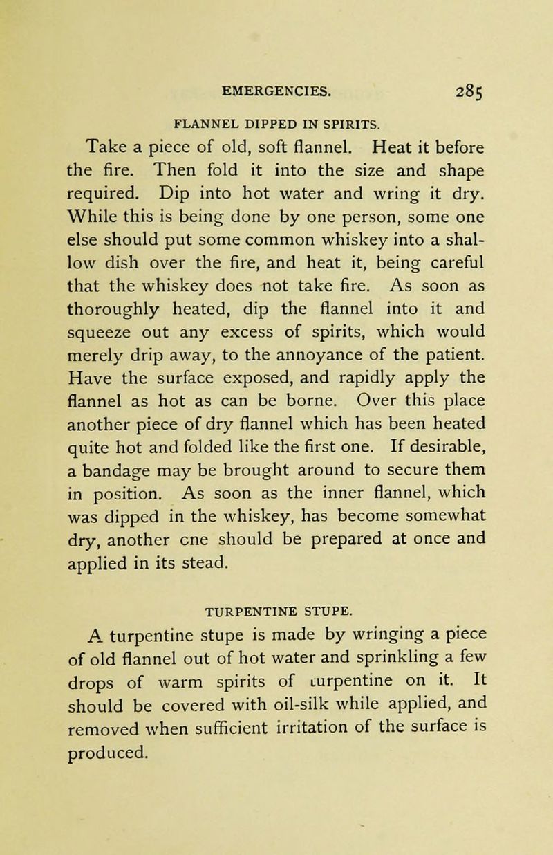 FLANNEL DIPPED IN SPIRITS. Take a piece of old, soft flannel. Heat it before the fire. Then fold it into the size and shape required. Dip into hot water and wring it dry. While this is being done by one person, some one else should put some common whiskey into a shal- low dish over the fire, and heat it, being careful that the whiskey does not take fire. As soon as thoroughly heated, dip the flannel into it and squeeze out any excess of spirits, which would merely drip away, to the annoyance of the patient. Have the surface exposed, and rapidly apply the flannel as hot as can be borne. Over this place another piece of dry flannel which has been heated quite hot and folded like the first one. If desirable, a bandage may be brought around to secure them in position. As soon as the inner flannel, which was dipped in the whiskey, has become somewhat dry, another cne should be prepared at once and applied in its stead. TURPENTINE STUPE. A turpentine stupe is made by wringing a piece of old flannel out of hot water and sprinkling a few drops of warm spirits of turpentine on it. It should be covered with oil-silk while applied, and removed when sufficient irritation of the surface is produced.
