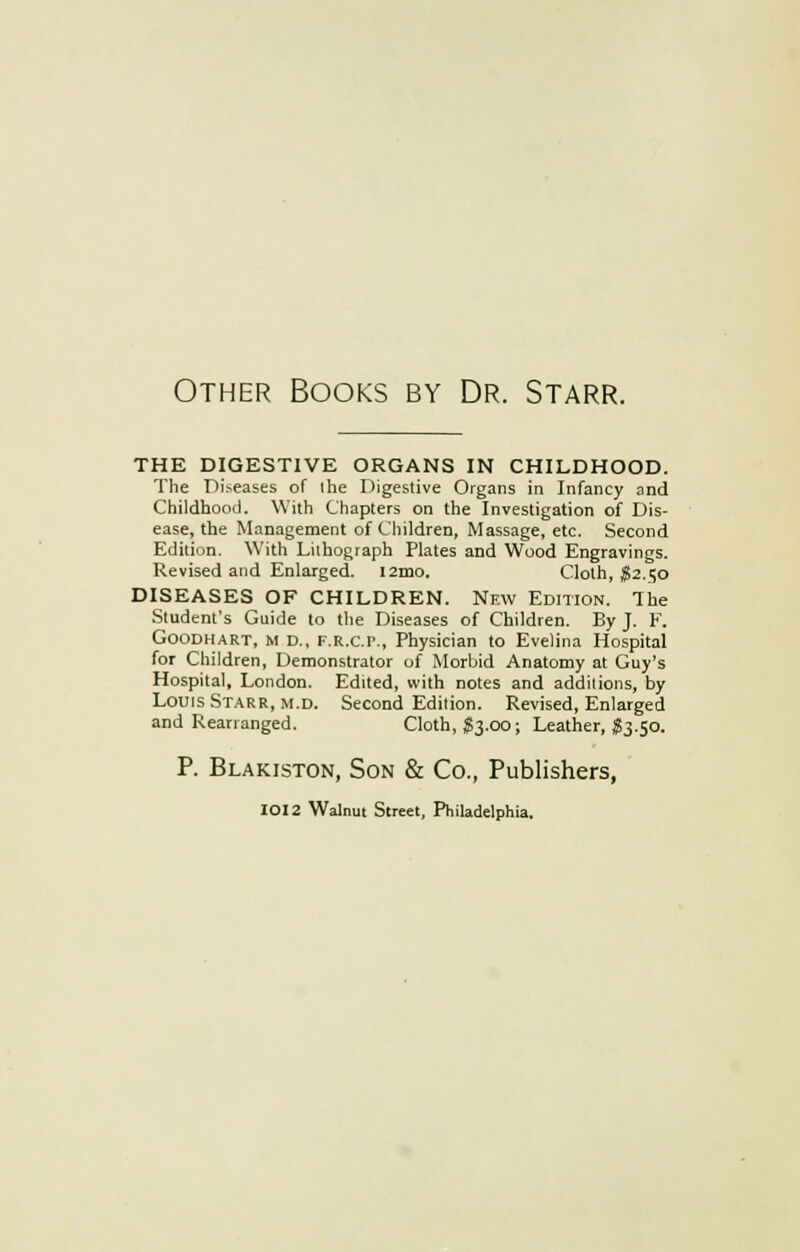 Other Books by Dr. Starr. THE DIGESTIVE ORGANS IN CHILDHOOD. The Diseases of the Digestive Organs in Infancy and Childhood. With Chapters on the Investigation of Dis- ease, the Management of Children, Massage, etc. Second Edition. With Lithograph Plates and Wood Engravings. Revised and Enlarged. i2mo. Cloth, $2.50 DISEASES OF CHILDREN. New Edition. The Student's Guide to the Diseases of Children. By J. F. Goodhart, m D., f.r.c.p., Physician to Evelina Hospital for Children, Demonstrator of Morbid Anatomy at Guy's Hospital, London. Edited, with notes and additions, by Louis Starr, m.d. Second Edition. Revised, Enlarged and Rearranged. Cloth, $3.00; Leather, S3.50. P. Blakiston, Son & Co., Publishers, IOI2 Walnut Street, Philadelphia.