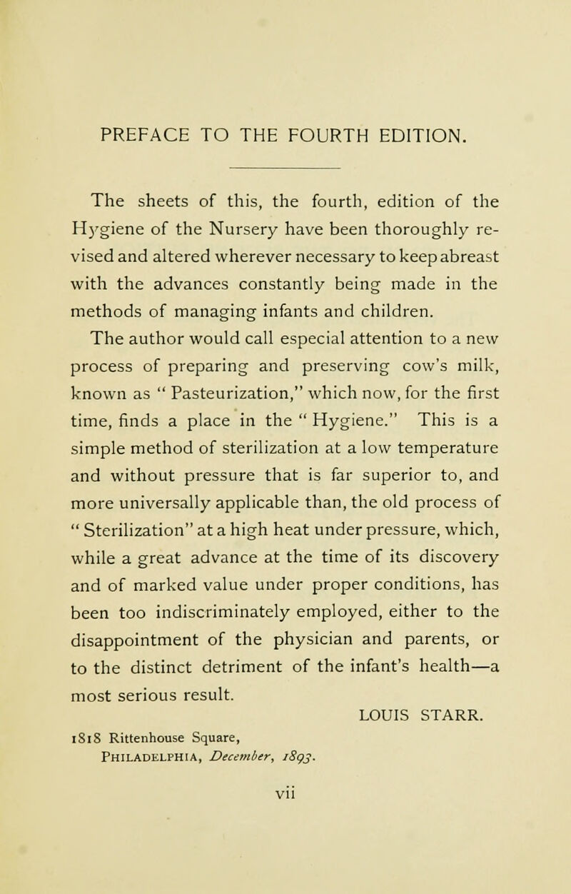 The sheets of this, the fourth, edition of the Hygiene of the Nursery have been thoroughly re- vised and altered wherever necessary to keep abreast with the advances constantly being made in the methods of managing infants and children. The author would call especial attention to a new process of preparing and preserving cow's milk, known as  Pasteurization, which now, for the first time, finds a place in the  Hygiene. This is a simple method of sterilization at a low temperature and without pressure that is far superior to, and more universally applicable than, the old process of  Sterilization at a high heat under pressure, which, while a great advance at the time of its discovery and of marked value under proper conditions, has been too indiscriminately employed, either to the disappointment of the physician and parents, or to the distinct detriment of the infant's health—a most serious result. LOUIS STARR. 1818 Rittenhouse Square, Philadelphia, December, 189s-