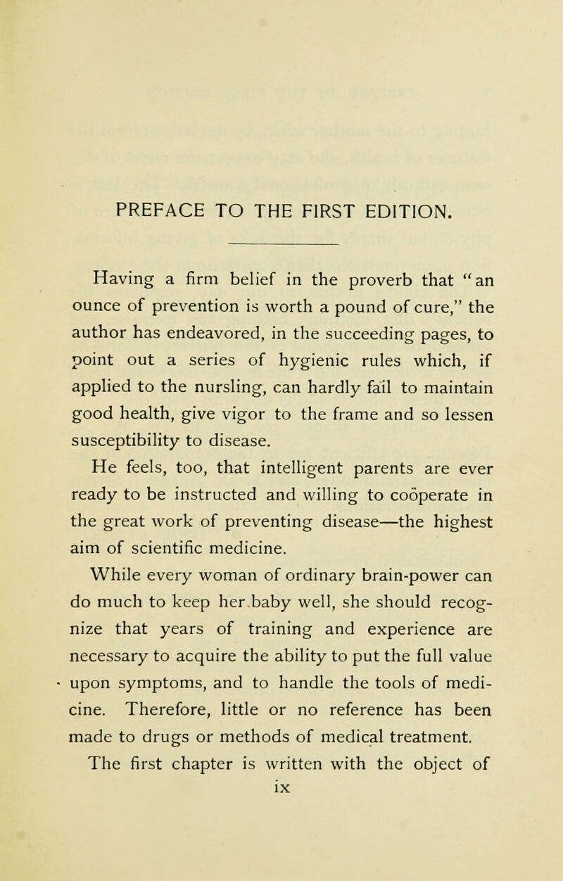 Having a firm belief in the proverb that an ounce of prevention is worth a pound of cure, the author has endeavored, in the succeeding pages, to point out a series of hygienic rules which, if applied to the nursling, can hardly fail to maintain good health, give vigor to the frame and so lessen susceptibility to disease. He feels, too, that intelligent parents are ever ready to be instructed and willing to cooperate in the great work of preventing disease—the highest aim of scientific medicine. While every woman of ordinary brain-power can do much to keep her baby well, she should recog- nize that years of training and experience are necessary to acquire the ability to put the full value upon symptoms, and to handle the tools of medi- cine. Therefore, little or no reference has been made to drugs or methods of medical treatment. The first chapter is written with the object of