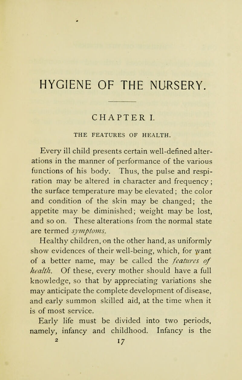 HYGIENE OF THE NURSERY. CHAPTER I. THE FEATURES OF HEALTH. Every ill child presents certain well-defined alter- ations in the manner of performance of the various functions of his body. Thus, the pulse and respi- ration may be altered in character and frequency; the surface temperature may be elevated ; the color and condition of the skin may be changed; the appetite may be diminished; weight may be lost, and so on. These alterations from the normal state are termed symptoms. Healthy children, on the other hand, as uniformly show evidences of their well-being, which, for want of a better name, may be called the features of health. Of these, every mother should have a full knowledge, so that by appreciating variations she may anticipate the complete development of disease, and early summon skilled aid, at the time when it is of most service. Early life must be divided into two periods, namely, infancy and childhood. Infancy is the