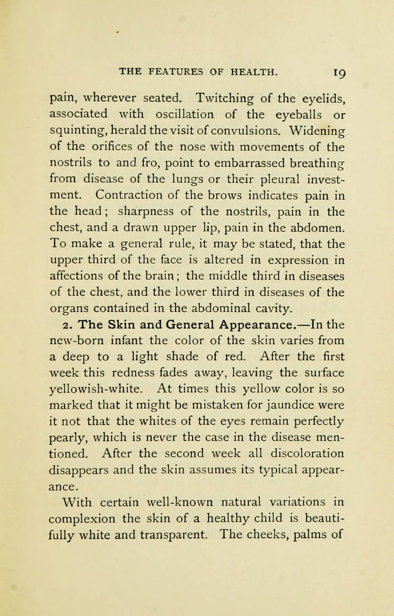 pain, wherever seated. Twitching of the eyelids, associated with oscillation of the eyeballs or squinting, herald the visit of convulsions. Widening of the orifices of the nose with movements of the nostrils to and fro, point to embarrassed breathing from disease of the lungs or their pleural invest- ment. Contraction of the brows indicates pain in the head ; sharpness of the nostrils, pain in the chest, and a drawn upper lip, pain in the abdomen. To make a general rule, it may be stated, that the upper third of the face is altered in expression in affections of the brain; the middle third in diseases of the chest, and the lower third in diseases of the organs contained in the abdominal cavity. 2. The Skin and General Appearance.—In the new-born infant the color of the skin varies from a deep to a light shade of red. After the first week this redness fades away, leaving the surface yellowish-white. At times this yellow color is so marked that it might be mistaken for jaundice were it not that the whites of the eyes remain perfectly pearly, which is never the case in the disease men- tioned. After the second week all discoloration disappears and the skin assumes its typical appear- ance. With certain well-known natural variations in complexion the skin of a healthy child is beauti- fully white and transparent. The cheeks, palms of