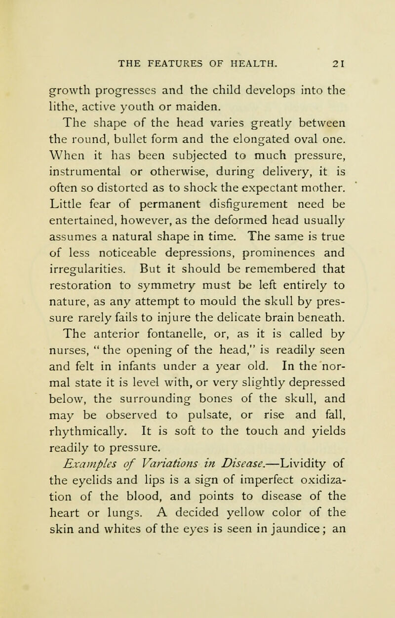 growth progresses and the child develops into the lithe, active youth or maiden. The shape of the head varies greatly between the round, bullet form and the elongated oval one. When it has been subjected to much pressure, instrumental or otherwise, during delivery, it is often so distorted as to shock the expectant mother. Little fear of permanent disfigurement need be entertained, however, as the deformed head usually assumes a natural shape in time. The same is true of less noticeable depressions, prominences and irregularities. But it should be remembered that restoration to symmetry must be left entirely to nature, as any attempt to mould the skull by pres- sure rarely fails to injure the delicate brain beneath. The anterior fontanelle, or, as it is called by nurses,  the opening of the head, is readily seen and felt in infants under a year old. In the nor- mal state it is level with, or very slightly depressed below, the surrounding bones of the skull, and may be observed to pulsate, or rise and fall, rhythmically. It is soft to the touch and yields readily to pressure. Examples of Variations in Disease.—Lividity of the eyelids and lips is a sign of imperfect oxidiza- tion of the blood, and points to disease of the heart or lungs. A decided yellow color of the skin and whites of the eyes is seen in jaundice; an