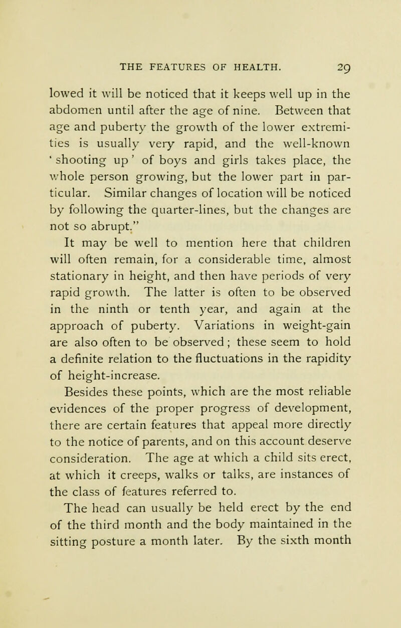 lowed it will be noticed that it keeps well up in the abdomen until after the age of nine. Between that age and puberty the growth of the lower extremi- ties is usually very rapid, and the well-known ' shooting up' of boys and girls takes place, the whole person growing, but the lower part in par- ticular. Similar changes of location will be noticed by following the quarter-lines, but the changes are not so abrupt. It may be well to mention here that children will often remain, for a considerable time, almost stationary in height, and then have periods of very rapid growth. The latter is often to be observed in the ninth or tenth year, and again at the approach of puberty. Variations in weight-gain are also often to be observed; these seem to hold a definite relation to the fluctuations in the rapidity of height-increase. Besides these points, which are the most reliable evidences of the proper progress of development, there are certain features that appeal more directly to the notice of parents, and on this account deserve consideration. The age at which a child sits erect, at which it creeps, walks or talks, are instances of the class of features referred to. The head can usually be held erect by the end of the third month and the body maintained in the sitting posture a month later. By the sixth month