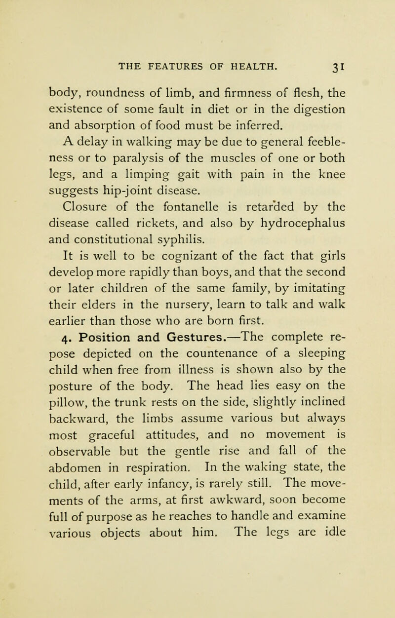 body, roundness of limb, and firmness of flesh, the existence of some fault in diet or in the digestion and absorption of food must be inferred. A delay in walking may be due to general feeble- ness or to paralysis of the muscles of one or both legs, and a limping gait with pain in the knee suggests hip-joint disease. Closure of the fontanelle is retarded by the disease called rickets, and also by hydrocephalus and constitutional syphilis. It is well to be cognizant of the fact that girls develop more rapidly than boys, and that the second or later children of the same family, by imitating their elders in the nursery, learn to talk and walk earlier than those who are born first. 4. Position and Gestures.—The complete re- pose depicted on the countenance of a sleeping child when free from illness is shown also by the posture of the body. The head lies easy on the pillow, the trunk rests on the side, slightly inclined backward, the limbs assume various but always most graceful attitudes, and no movement is observable but the gentle rise and fall of the abdomen in respiration. In the waking state, the child, after early infancy, is rarely still. The move- ments of the arms, at first awkward, soon become full of purpose as he reaches to handle and examine various objects about him. The legs are idle