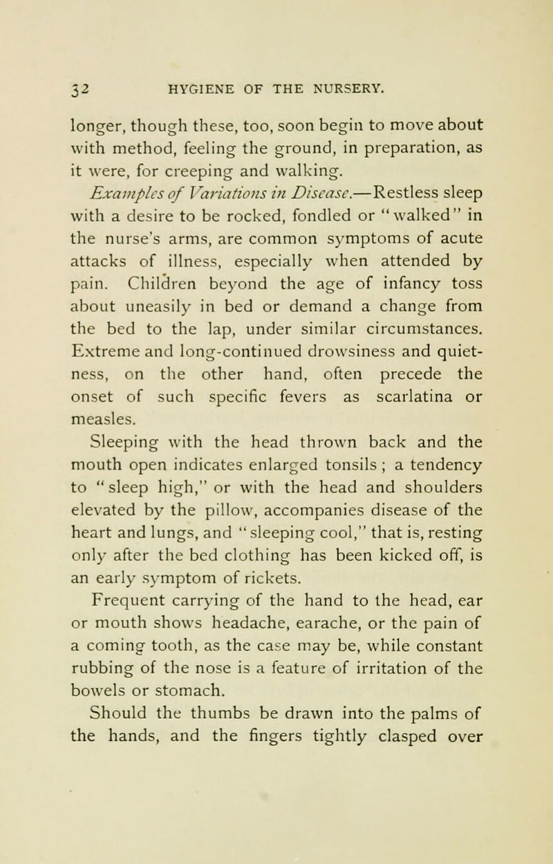 longer, though these, too, soon begin to move about with method, feeling the ground, in preparation, as it were, for creeping and walking. Examples of Variations in Disease.—Restless sleep with a desire to be rocked, fondled or walked in the nurse's arms, are common symptoms of acute attacks of illness, especially when attended by pain. Children beyond the age of infancy toss about uneasily in bed or demand a change from the bed to the lap, under similar circumstances. Extreme and long-continued drowsiness and quiet- ness, on the other hand, often precede the onset of such specific fevers as scarlatina or measles. Sleeping with the head thrown back and the mouth open indicates enlarged tonsils ; a tendency to sleep high, or with the head and shoulders elevated by the pillow, accompanies disease of the heart and lungs, and  sleeping cool, that is, resting only after the bed clothing has been kicked off, is an early symptom of rickets. Frequent carrying of the hand to the head, ear or mouth shows headache, earache, or the pain of a coming tooth, as the case may be, while constant rubbing of the nose is a feature of irritation of the bowels or stomach. Should the thumbs be drawn into the palms of the hands, and the fingers tightly clasped over