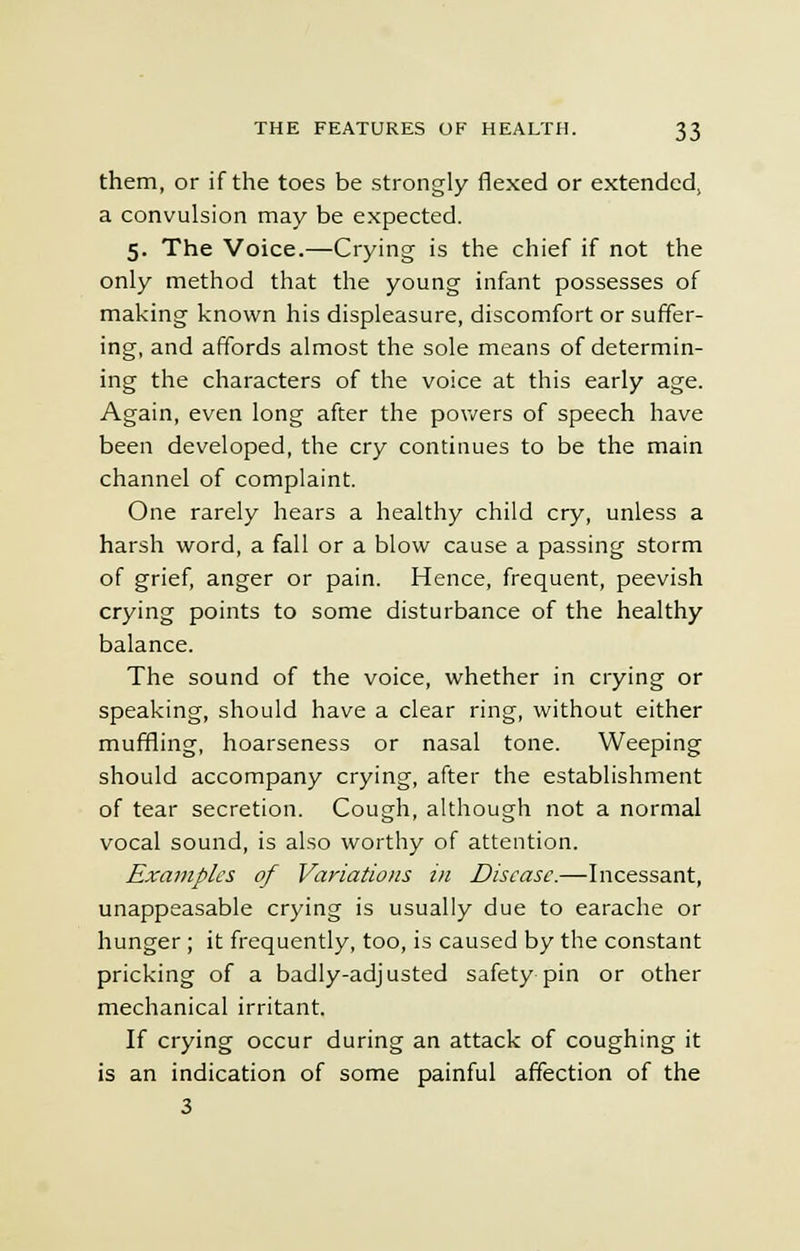 them, or if the toes be strongly flexed or extended, a convulsion may be expected. 5. The Voice.—Crying is the chief if not the only method that the young infant possesses of making known his displeasure, discomfort or suffer- ing, and affords almost the sole means of determin- ing the characters of the voice at this early age. Again, even long after the powers of speech have been developed, the cry continues to be the main channel of complaint. One rarely hears a healthy child cry, unless a harsh word, a fall or a blow cause a passing storm of grief, anger or pain. Hence, frequent, peevish crying points to some disturbance of the healthy balance. The sound of the voice, whether in crying or speaking, should have a clear ring, without either muffling, hoarseness or nasal tone. Weeping should accompany crying, after the establishment of tear secretion. Cough, although not a normal vocal sound, is also worthy of attention. Examples of Variations in Disease.—Incessant, unappeasable crying is usually due to earache or hunger ; it frequently, too, is caused by the constant pricking of a badly-adjusted safety pin or other mechanical irritant. If crying occur during an attack of coughing it is an indication of some painful affection of the 3
