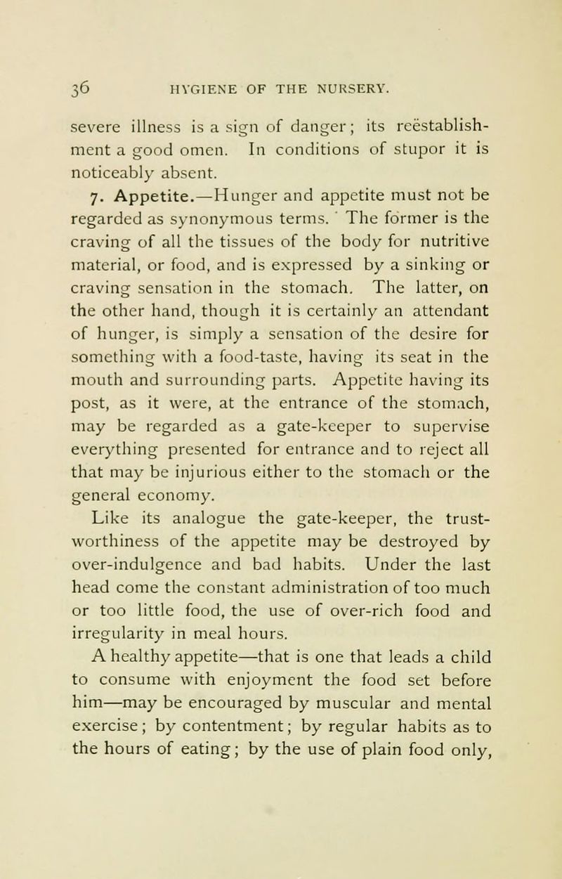 severe illness is a sign of danger; its reestablish- ment a good omen. In conditions of stupor it is noticeably absent. 7. Appetite.—Hunger and appetite must not be regarded as synonymous terms. ' The former is the craving of all the tissues of the body for nutritive material, or food, and is expressed by a sinking or craving sensation in the stomach. The latter, on the other hand, though it is certainly an attendant of hunger, is simply a sensation of the desire for something with a food-taste, having its seat in the mouth and surrounding parts. Appetite having its post, as it were, at the entrance of the stomach, may be regarded as a gate-keeper to supervise everything presented for entrance and to reject all that may be injurious either to the stomach or the general economy. Like its analogue the gate-keeper, the trust- worthiness of the appetite may be destroyed by over-indulgence and bad habits. Under the last head come the constant administration of too much or too little food, the use of over-rich food and irregularity in meal hours. A healthy appetite—that is one that leads a child to consume with enjoyment the food set before him—may be encouraged by muscular and mental exercise; by contentment; by regular habits as to the hours of eating; by the use of plain food only,
