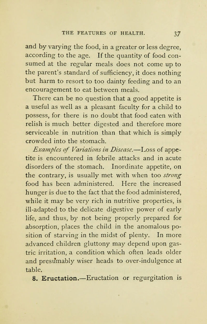 and by varying the food, in a greater or less degree, according to the age. If the quantity of food con- sumed at the regular meals does not come up to the parent's standard of sufficiency, it does nothing but harm to resort to too dainty feeding and to an encouragement to eat between meals. There can be no question that a good appetite is a useful as well as a pleasant faculty for a child to possess, for there is no doubt that food eaten with relish is much better digested and therefore more serviceable in nutrition than that which is simply crowded into the stomach. Examples of Variations in Disease.—Loss of appe- tite is encountered in febrile attacks and in acute disorders of the stomach. Inordinate appetite, on the contrary, is usually met with when too strong food has been administered. Here the increased hunger is due to the fact that the food administered, while it may be very rich in nutritive properties, is ill-adapted to the delicate digestive power of early life, and thus, by not being properly prepared for absorption, places the child in the anomalous po- sition of starving in the midst of plenty. In more advanced children gluttony may depend upon gas- tric irritation, a condition which often leads older and presumably wiser heads to over-indulgence at table. 8. Eructation.—Eructation or regurgitation is