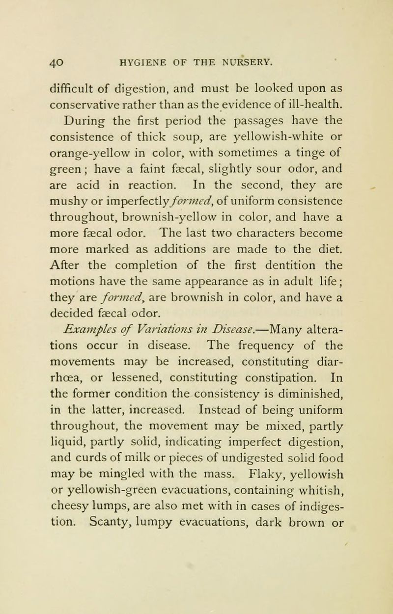 difficult of digestion, and must be looked upon as conservative rather than as the evidence of ill-health. During the first period the passages have the consistence of thick soup, are yellowish-white or orange-yellow in color, with sometimes a tinge of green; have a faint faecal, slightly sour odor, and are acid in reaction. In the second, they are mushy or imperfectly/wwrc/, of uniform consistence throughout, brownish-yellow in color, and have a more faecal odor. The last two characters become more marked as additions are made to the diet. After the completion of the first dentition the motions have the same appearance as in adult life; they are formed, are brownish in color, and have a decided faecal odor. Examples of Variations in Disease.—Many altera- tions occur in disease. The frequency of the movements may be increased, constituting diar- rhcea, or lessened, constituting constipation. In the former condition the consistency is diminished, in the latter, increased. Instead of being uniform throughout, the movement may be mixed, partly liquid, partly solid, indicating imperfect digestion, and curds of milk or pieces of undigested solid food may be mingled with the mass. Flaky, yellowish or yellowish-green evacuations, containing whitish, cheesy lumps, are also met with in cases of indiges- tion. Scanty, lumpy evacuations, dark brown or