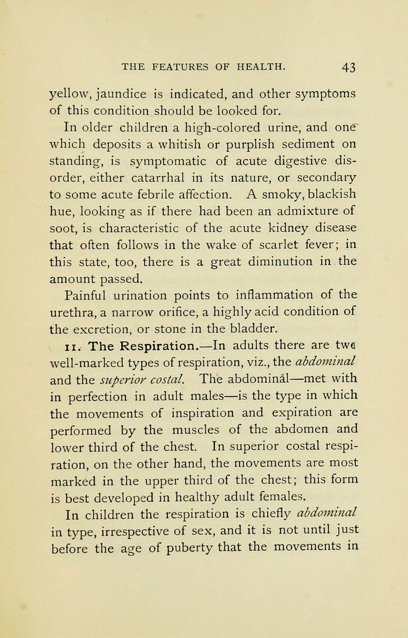 yellow, jaundice is indicated, and other symptoms of this condition should be looked for. In older children a high-colored urine, and one which deposits a whitish or purplish sediment on standing, is symptomatic of acute digestive dis- order, either catarrhal in its nature, or secondary to some acute febrile affection. A smoky, blackish hue, looking as if there had been an admixture of soot, is characteristic of the acute kidney disease that often follows in the wake of scarlet fever; in this state, too, there is a great diminution in the amount passed. Painful urination points to inflammation of the urethra, a narrow orifice, a highly acid condition of the excretion, or stone in the bladder. ii. The Respiration.—In adults there are two well-marked types of respiration, viz., the abdominal and the superior costal. The abdominal—met with in perfection in adult males—is the type in which the movements of inspiration and expiration are performed by the muscles of the abdomen and lower third of the chest. In superior costal respi- ration, on the other hand, the movements are most marked in the upper third of the chest; this form is best developed in healthy adult females. In children the respiration is chiefly abdominal in type, irrespective of sex, and it is not until just before the age of puberty that the movements in