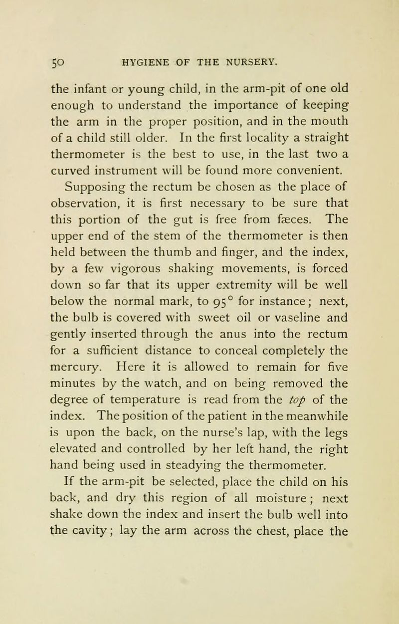 the infant or young child, in the arm-pit of one old enough to understand the importance of keeping the arm in the proper position, and in the mouth of a child still older. In the first locality a straight thermometer is the best to use, in the last two a curved instrument will be found more convenient. Supposing the rectum be chosen as the place of observation, it is first necessary to be sure that this portion of the gut is free from fjeces. The upper end of the stem of the thermometer is then held between the thumb and finger, and the index, by a few vigorous shaking movements, is forced down so far that its upper extremity will be well below the normal mark, to 95° for instance; next, the bulb is covered with sweet oil or vaseline and gently inserted through the anus into the rectum for a sufficient distance to conceal completely the mercury. Here it is allowed to remain for five minutes by the watch, and on being removed the degree of temperature is read from the top of the index. The position of the patient in the meanwhile is upon the back, on the nurse's lap, with the legs elevated and controlled by her left hand, the right hand being used in steadying the thermometer. If the arm-pit be selected, place the child on his back, and dry this region of all moisture ; next shake down the index and insert the bulb well into the cavity; lay the arm across the chest, place the
