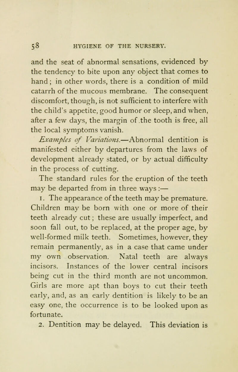 and the seat of abnormal sensations, evidenced by the tendency to bite upon any object that comes to hand ; in other words, there is a condition of mild catarrh of the mucous membrane. The consequent discomfort, though, is not sufficient to interfere with the child's appetite, good humor or sleep, and when, after a few days, the margin of the tooth is free, all the local symptoms vanish. Examples of Variations.—Abnormal dentition is manifested either by departures from the laws of development already stated, or by actual difficulty in the process of cutting. The standard rules for the eruption of the teeth may be departed from in three ways:— 1. The appearance of the teeth maybe premature. Children may be born with one or more of their teeth already cut; these are usually imperfect, and soon fall out, to be replaced, at the proper age, by well-formed milk teeth. Sometimes, however, they remain permanently, as in a case that came under my own observation. Natal teeth are always incisors. Instances of the lower central incisors being cut in the third month are not uncommon. Girls are more apt than boys to cut their teeth early, and, as an early dentition is likely to be an easy one, the occurrence is to be looked upon as fortunate. 2. Dentition may be delayed. This deviation is