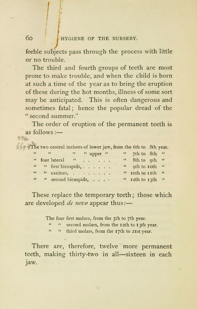 feeble subjects pass through the process with little or no trouble. The third and fourth groups of teeth are most prone to make trouble, and when the child is born at such a time of the year as to bring the eruption of these during the hot months, illness of some sort may be anticipated. This is often dangerous and sometimes fatal ; hence the popular dread of the  second summer. The order of eruption of the permanent teeth is as follows:— Th. e two central incisors of lower jaw, from the 6th to 8th year.    upper   7th to 8th  four lateral   8th to 9th   first bicuspids  9th to loth   canines, .  loth to nth   second bicuspids, . . . ■  12th to 13th  These replace the temporary teeth ; those which are developed de noi'O appear thus:— The four first molars, from the 5th to 7th year.   second molars, from the 12th to 13th year.   third molars, from the 17th to 21st year. There are, therefore, twelve more permanent teeth, making thirty-two in all—sixteen in each jaw.