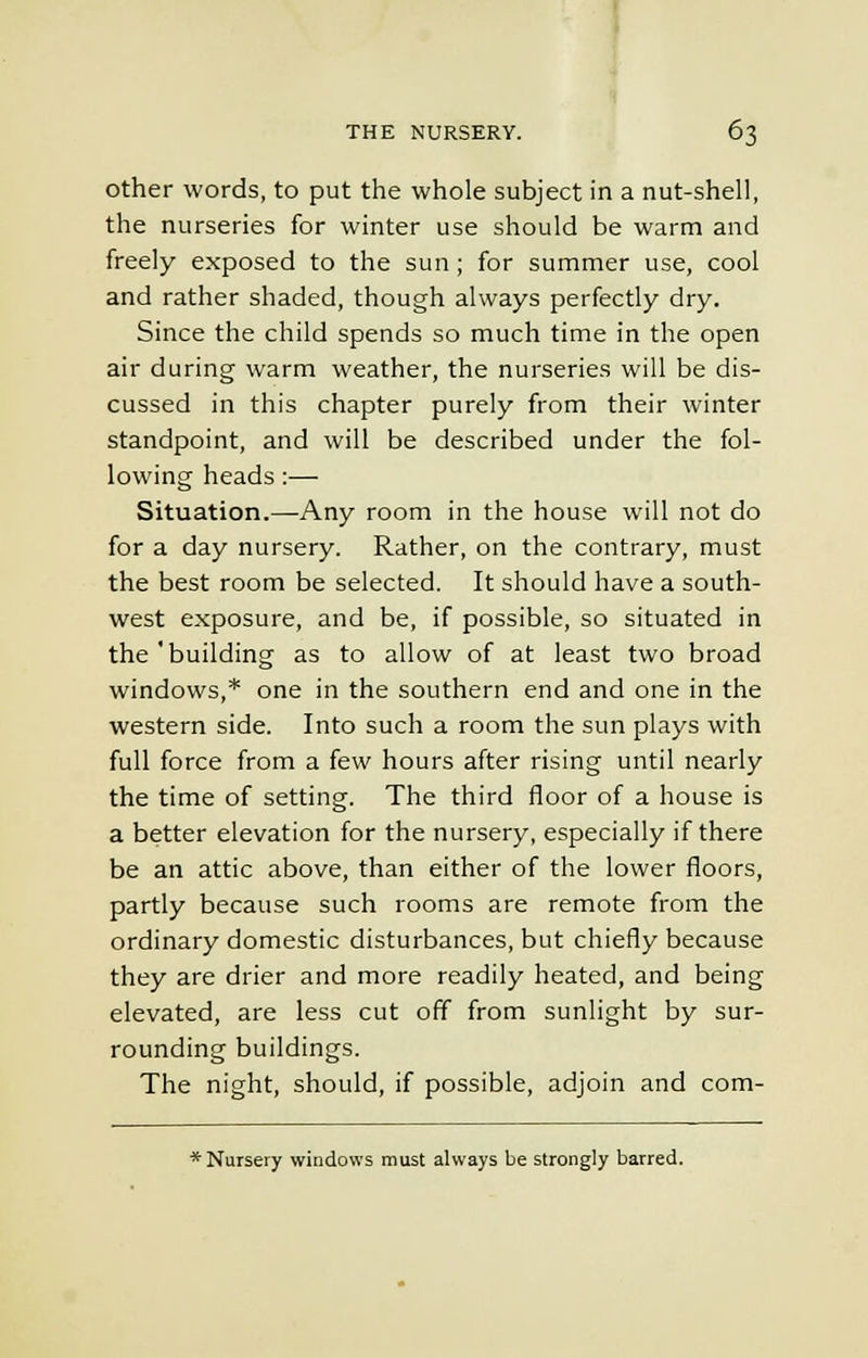 other words, to put the whole subject in a nut-shell, the nurseries for winter use should be warm and freely exposed to the sun; for summer use, cool and rather shaded, though always perfectly dry. Since the child spends so much time in the open air during warm weather, the nurseries will be dis- cussed in this chapter purely from their winter standpoint, and will be described under the fol- lowing heads:— Situation.—Any room in the house will not do for a day nursery. Rather, on the contrary, must the best room be selected. It should have a south- west exposure, and be, if possible, so situated in the 'building as to allow of at least two broad windows,* one in the southern end and one in the western side. Into such a room the sun plays with full force from a few hours after rising until nearly the time of setting. The third floor of a house is a better elevation for the nursery, especially if there be an attic above, than either of the lower floors, partly because such rooms are remote from the ordinary domestic disturbances, but chiefly because they are drier and more readily heated, and being elevated, are less cut off from sunlight by sur- rounding buildings. The night, should, if possible, adjoin and com- * Nursery windows must always be strongly barred.