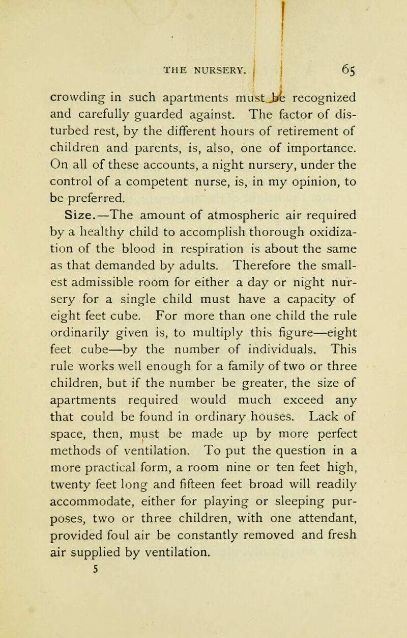 crowding in such apartments must Jre recognized and carefully guarded against. The factor of dis- turbed rest, by the different hours of retirement of children and parents, is, also, one of importance. On all of these accounts, a night nursery, under the control of a competent nurse, is, in my opinion, to be preferred. Size.—The amount of atmospheric air required by a healthy child to accomplish thorough oxidiza- tion of the blood in respiration is about the same as that demanded by adults. Therefore the small- est admissible room for either a day or night nur- sery for a single child must have a capacity of eight feet cube. For more than one child the rule ordinarily given is, to multiply this figure—eight feet cube—by the number of individuals. This rule works well enough for a family of two or three children, but if the number be greater, the size of apartments required would much exceed any that could be found in ordinary houses. Lack of space, then, must be made up by more perfect methods of ventilation. To put the question in a more practical form, a room nine or ten feet high, twenty feet long and fifteen feet broad will readily accommodate, either for playing or sleeping pur- poses, two or three children, with one attendant, provided foul air be constantly removed and fresh air supplied by ventilation. 5