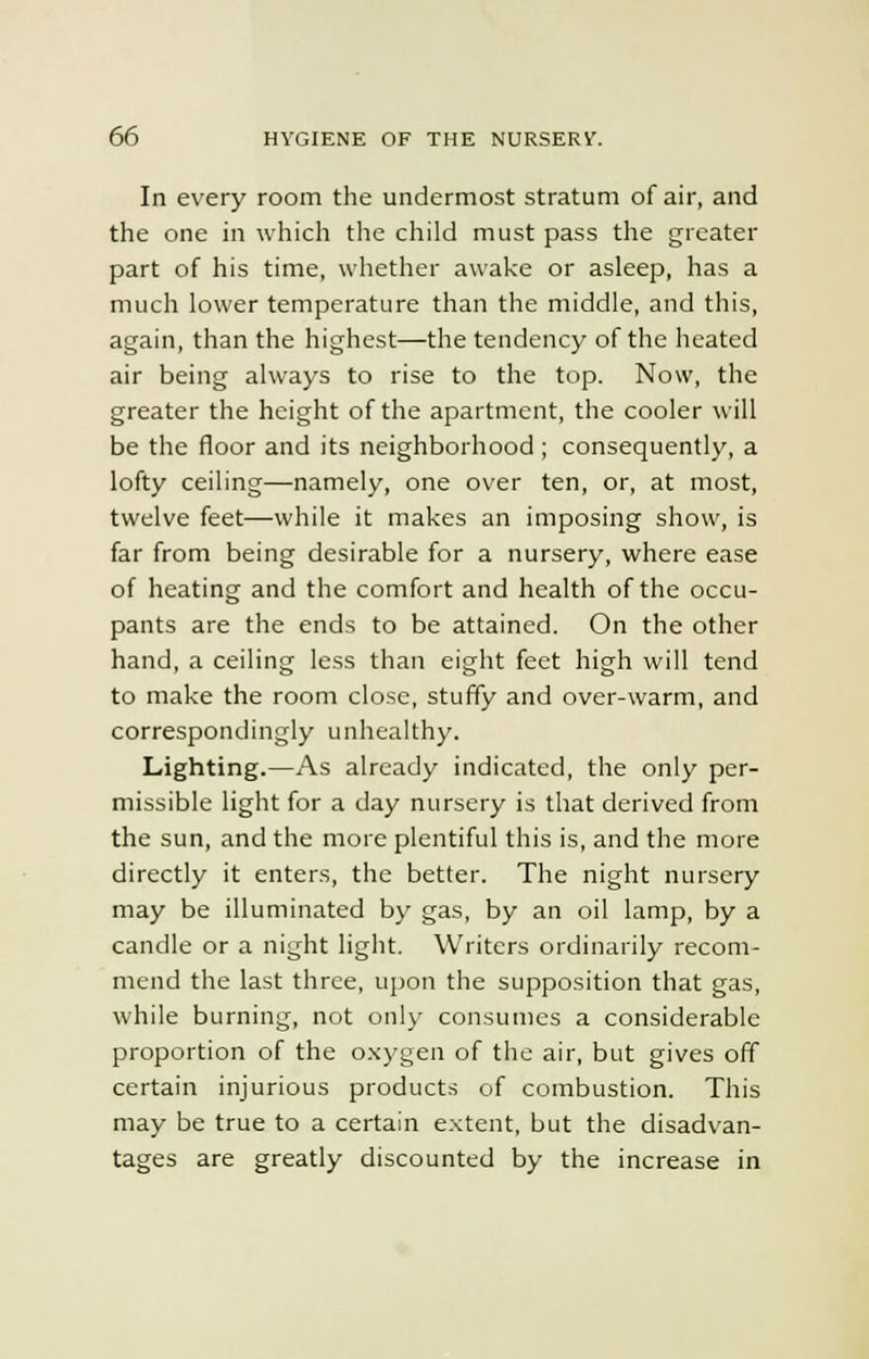 In every room the undermost stratum of air, and the one in which the child must pass the greater part of his time, whether awake or asleep, has a much lower temperature than the middle, and this, again, than the highest—the tendency of the heated air being always to rise to the top. Now, the greater the height of the apartment, the cooler will be the floor and its neighborhood ; consequently, a lofty ceiling—namely, one over ten, or, at most, twelve feet—while it makes an imposing show, is far from being desirable for a nursery, where ease of heating and the comfort and health of the occu- pants are the ends to be attained. On the other hand, a ceiling less than eight feet high will tend to make the room close, stuffy and over-warm, and correspondingly unhealthy. Lighting.—As already indicated, the only per- missible light for a day nursery is that derived from the sun, and the more plentiful this is, and the more directly it enters, the better. The night nursery may be illuminated by gas, by an oil lamp, by a candle or a night light. Writers ordinarily recom- mend the last three, upon the supposition that gas, while burning, not only consumes a considerable proportion of the oxygen of the air, but gives off certain injurious products of combustion. This may be true to a certain extent, but the disadvan- tages are greatly discounted by the increase in