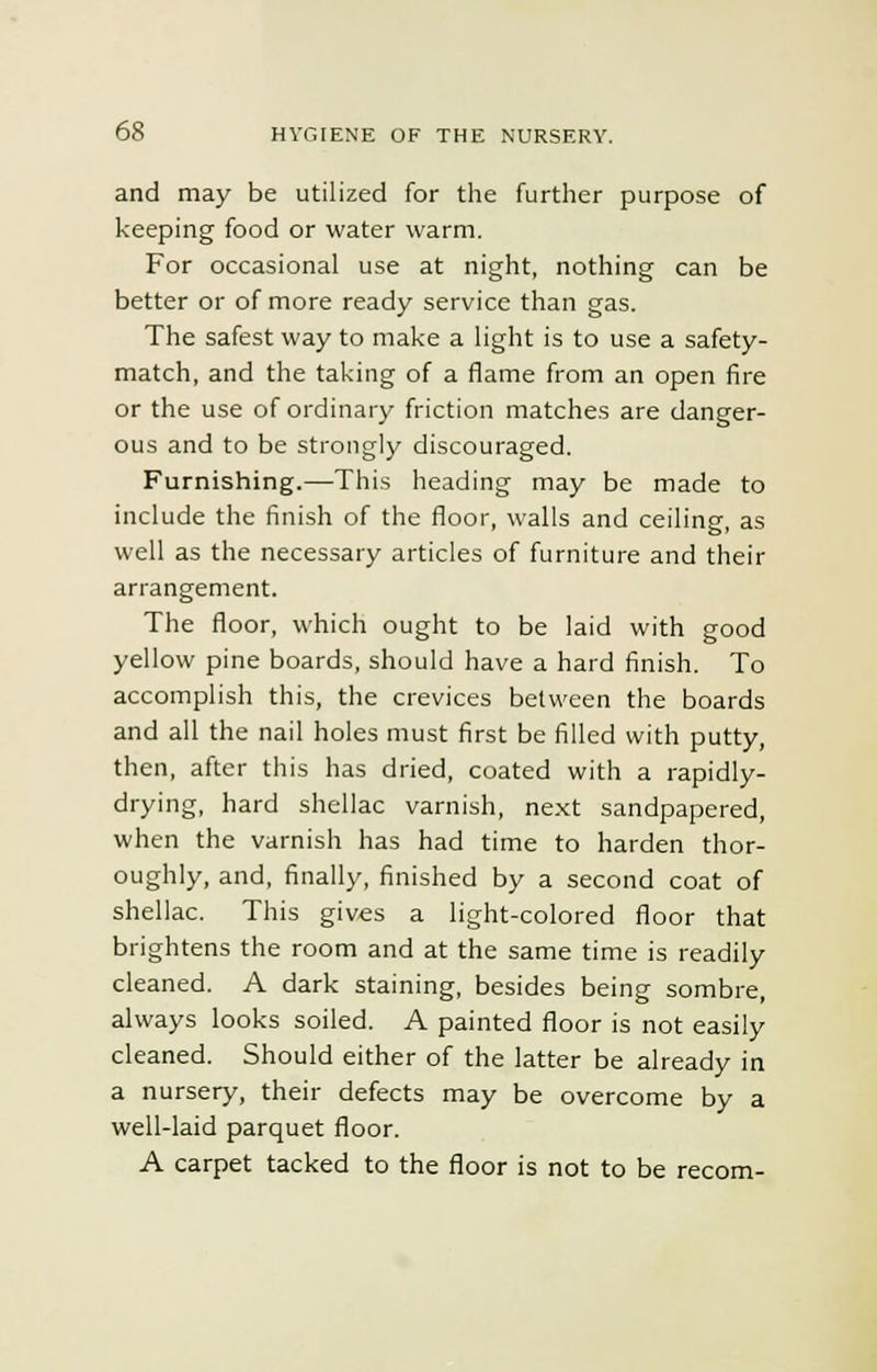 and may be utilized for the further purpose of keeping food or water warm. For occasional use at night, nothing can be better or of more ready service than gas. The safest way to make a light is to use a safety- match, and the taking of a flame from an open fire or the use of ordinary friction matches are danger- ous and to be strongly discouraged. Furnishing.—This heading may be made to include the finish of the floor, walls and ceiling, as well as the necessary articles of furniture and their arrangement. The floor, which ought to be laid with good yellow pine boards, should have a hard finish. To accomplish this, the crevices between the boards and all the nail holes must first be filled with putty, then, after this has dried, coated with a rapidly- drying, hard shellac varnish, next sandpapered, when the varnish has had time to harden thor- oughly, and, finally, finished by a second coat of shellac. This gives a light-colored floor that brightens the room and at the same time is readily cleaned. A dark staining, besides being sombre, always looks soiled. A painted floor is not easily cleaned. Should either of the latter be already in a nursery, their defects may be overcome by a well-laid parquet floor. A carpet tacked to the floor is not to be recom-