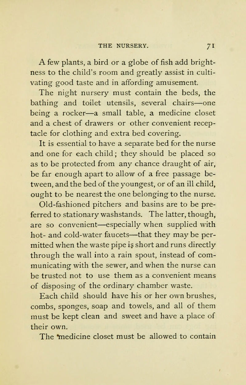 A few plants, a bird or a globe of fish add bright- ness to the child's room and greatly assist in culti- vating good taste and in affording amusement. The night nursery must contain the beds, the bathing and toilet utensils, several chairs—one being a rocker—a small table, a medicine closet and a chest of drawers or other convenient recep- tacle for clothing and extra bed covering. It is essential to have a separate bed for the nurse and one for each child; they should be placed so as to be protected from any chance draught of air, be far enough apart to allow of a free passage be- tween, and the bed of the youngest, or of an ill child, ought to be nearest the one belonging to the nurse. Old-fashioned pitchers and basins are to be pre- ferred to stationary washstands. The latter, though, are so convenient—especially when supplied with hot- and cold-water faucets—that they may be per- mitted when the waste pipe is short and runs directly through the wall into a rain spout, instead of com- municating with the sewer, and when the nurse can be trusted not to use them as a convenient means of disposing of the ordinary chamber waste. Each child should have his or her own brushes, combs, sponges, soap and towels, and all of them must be kept clean and sweet and have a place of their own. The medicine closet must be allowed to contain