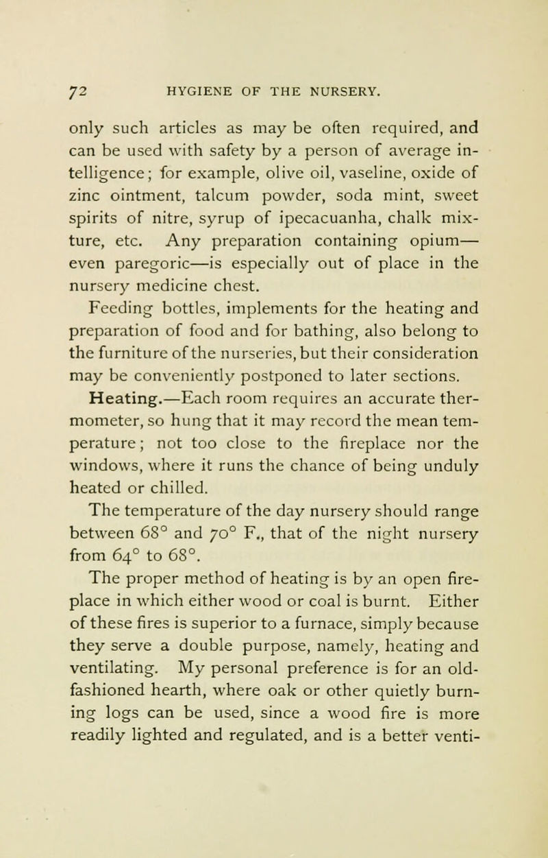 only such articles as may be often required, and can be used with safety by a person of average in- telligence; for example, olive oil, vaseline, oxide of zinc ointment, talcum powder, soda mint, sweet spirits of nitre, syrup of ipecacuanha, chalk mix- ture, etc. Any preparation containing opium— even paregoric—is especially out of place in the nursery medicine chest. Feeding bottles, implements for the heating and preparation of food and for bathing, also belong to the furniture of the nurseries, but their consideration may be conveniently postponed to later sections. Heating.—Each room requires an accurate ther- mometer, so hung that it may record the mean tem- perature ; not too close to the fireplace nor the windows, where it runs the chance of being unduly heated or chilled. The temperature of the day nursery should range between 68° and jo° F,, that of the night nursery from 640 to 68°. The proper method of heating is by an open fire- place in which either wood or coal is burnt. Either of these fires is superior to a furnace, simply because they serve a double purpose, namely, heating and ventilating. My personal preference is for an old- fashioned hearth, where oak or other quietly burn- ing logs can be used, since a wood fire is more readily lighted and regulated, and is a better venti-