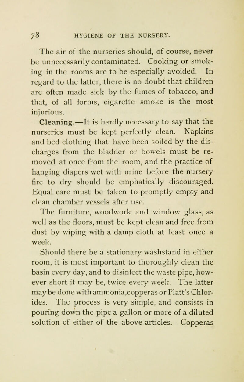 The air of the nurseries should, of course, never be unnecessarily contaminated. Cooking or smok- ing in the rooms are to be especially avoided. In regard to the latter, there is no doubt that children are often made sick by the fumes of tobacco, and that, of all forms, cigarette smoke is the most injurious. Cleaning.—It is hardly necessary to say that the nurseries must be kept perfectly clean. Napkins and bed clothing that have been soiled by the dis- charges from the bladder or bowels must be re- moved at once from the room, and the practice of hanging diapers wet with urine before the nursery fire to dry should be emphatically discouraged. Equal care must be taken to promptly empty and clean chamber vessels after use. The furniture, woodwork and window glass, as well as the floors, must be kept clean and free from dust by wiping with a damp cloth at least once a week. Should there be a stationary washstand in either room, it is most important to thoroughly clean the basin every day, and to disinfect the waste pipe, how- ever short it may be, twice every week. The latter maybe done with ammonia,copperas or Piatt's Chlor- ides. The process is very simple, and consists in pouring down the pipe a gallon or more of a diluted solution of either of the above articles. Copperas