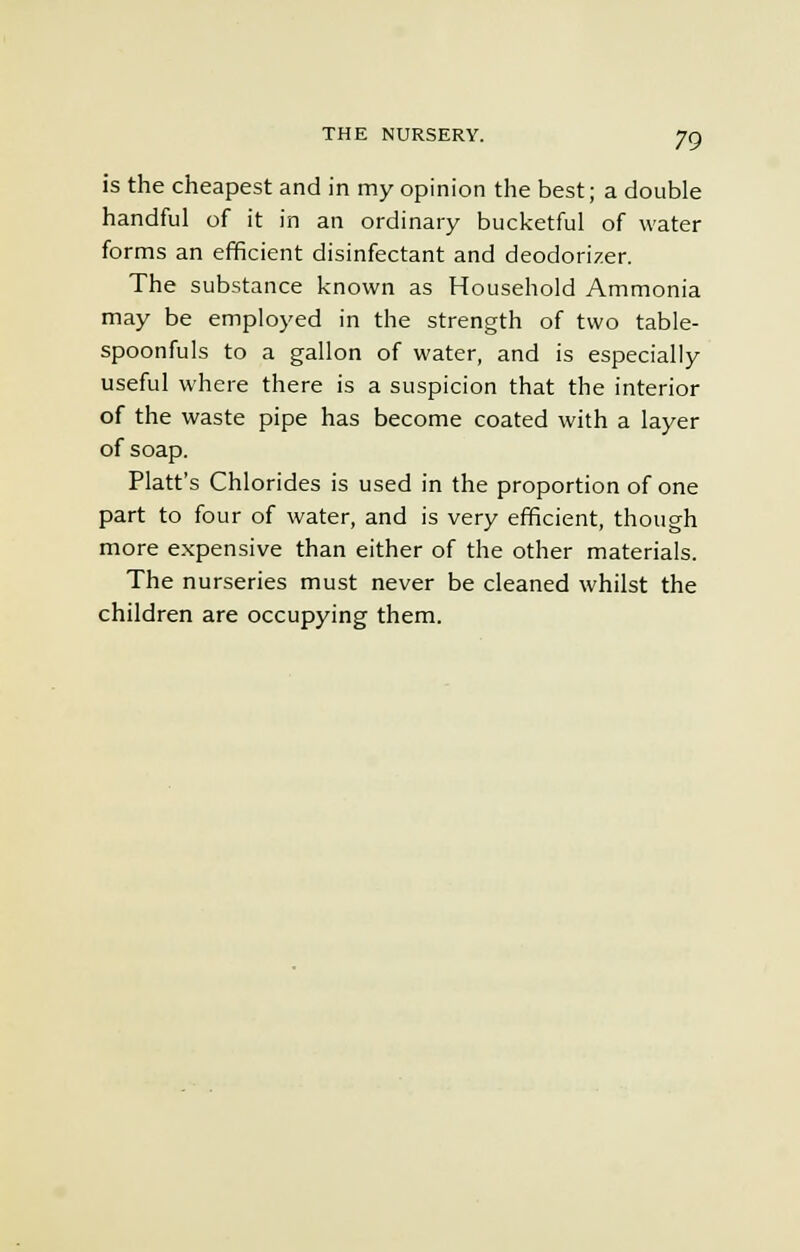 is the cheapest and in my opinion the best; a double handful of it in an ordinary bucketful of water forms an efficient disinfectant and deodorizer. The substance known as Household Ammonia may be employed in the strength of two table- spoonfuls to a gallon of water, and is especially useful where there is a suspicion that the interior of the waste pipe has become coated with a layer of soap. Piatt's Chlorides is used in the proportion of one part to four of water, and is very efficient, though more expensive than either of the other materials. The nurseries must never be cleaned whilst the children are occupying them.