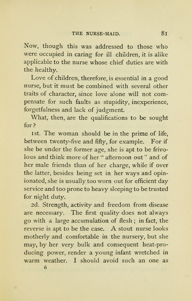 Now, though this was addressed to those who were occupied in caring for ill children, it is alike applicable to the nurse whose chief duties are with the healthy. Love of children, therefore, is essential in a good nurse, but it must be combined with several other traits of character, since love alone will not com- pensate for such faults as stupidity, inexperience, forgetfulness and lack of judgment What, then, are the qualifications to be sought for? ist. The woman should be in the prime of life, between twenty-five and fifty, for example. For if she be under the former age, she is apt to be frivo- lous and think more of her  afternoon out and of her male friends than of her charge, while if over the latter, besides being set in her ways and opin- ionated, she is usually too worn out for efficient day service and too prone to heavy sleeping to be trusted for night duty. 2d. Strength, activity and freedom from disease are necessary. The first quality does not always go with a large accumulation of flesh ; in fact, the reverse is apt to be the case. A stout nurse looks motherly and comfortable in the nursery, but she may, by her very bulk and consequent heat-pro- ducing power, render a young infant wretched in warm weather. I should avoid such an one as 6