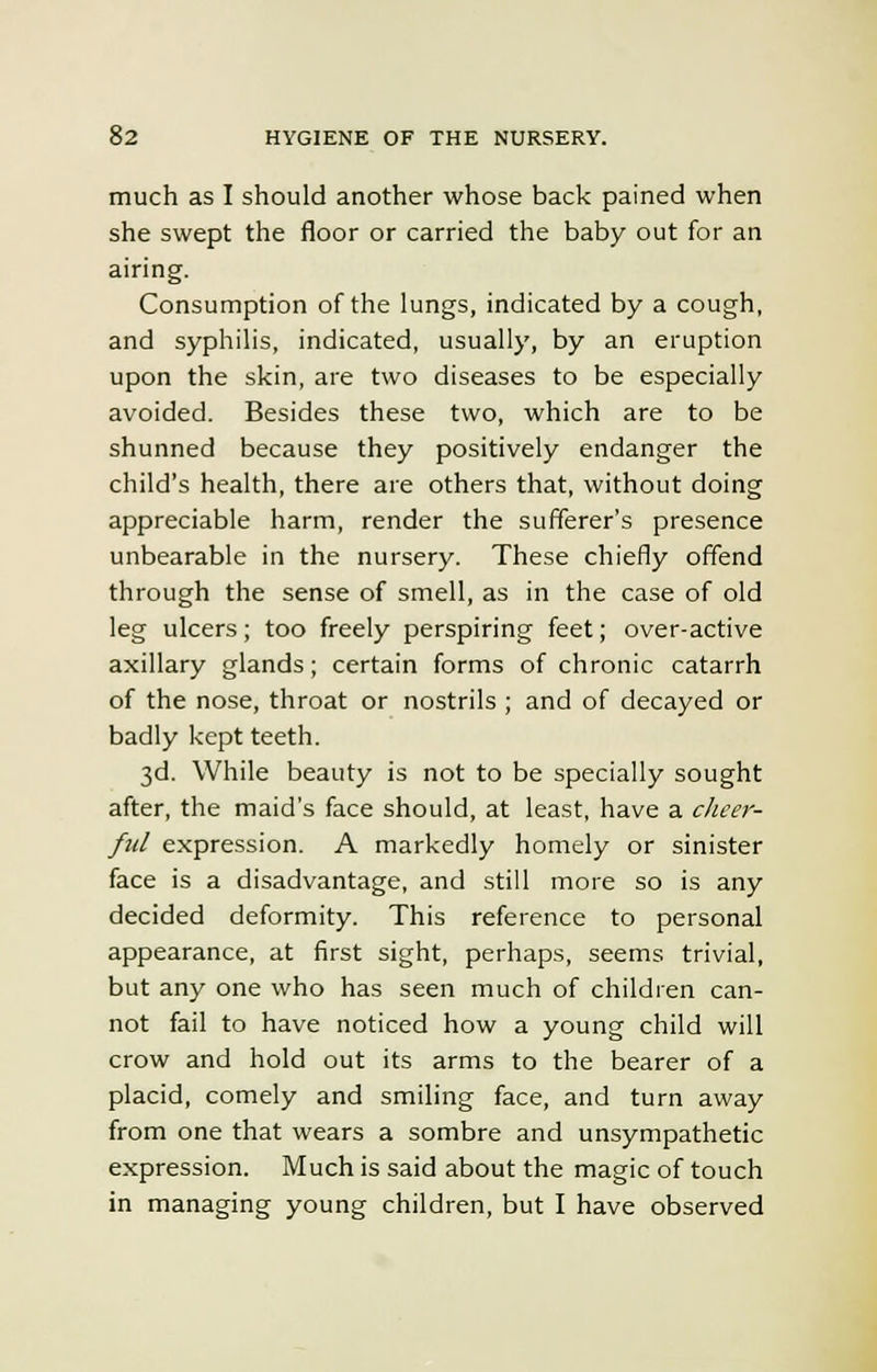 much as I should another whose back pained when she swept the floor or carried the baby out for an airing. Consumption of the lungs, indicated by a cough, and syphilis, indicated, usually, by an eruption upon the skin, are two diseases to be especially avoided. Besides these two, which are to be shunned because they positively endanger the child's health, there are others that, without doing appreciable harm, render the sufferer's presence unbearable in the nursery. These chiefly offend through the sense of smell, as in the case of old leg ulcers; too freely perspiring feet; over-active axillary glands; certain forms of chronic catarrh of the nose, throat or nostrils ; and of decayed or badly kept teeth. 3d. While beauty is not to be specially sought after, the maid's face should, at least, have a cheer- ful expression. A markedly homely or sinister face is a disadvantage, and still more so is any decided deformity. This reference to personal appearance, at first sight, perhaps, seems trivial, but any one who has seen much of children can- not fail to have noticed how a young child will crow and hold out its arms to the bearer of a placid, comely and smiling face, and turn away from one that wears a sombre and unsympathetic expression. Much is said about the magic of touch in managing young children, but I have observed