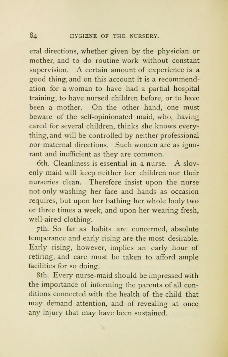 eral directions, whether given by the physician or mother, and to do routine work without constant supervision. A certain amount of experience is a good thing, and on this account it is a recommend- ation for a woman to have had a partial hospital training, to have nursed children before, or to have been a mother. On the other hand, one must beware of the self-opinionated maid, who, having cared for several children, thinks she knows every- thing, and will be controlled by neither professional nor maternal directions. Such women are as igno- rant and inefficient as they are common. 6th. Cleanliness is essential in a nurse. A slov- enly maid will keep neither her children nor their nurseries clean. Therefore insist upon the nurse not only washing her face and hands as occasion requires, but upon her bathing her whole body two or three times a week, and upon her wearing fresh, well-aired clothing. 7th. So far as habits are concerned, absolute temperance and early rising are the most desirable. Early rising, however, implies an early hour of retiring, and care must be taken to afford ample facilities for so doing. 8th. Every nurse-maid should be impressed with the importance of informing the parents of all con- ditions connected with the health of the child that may demand attention, and of revealing at once any injury that may have been sustained.