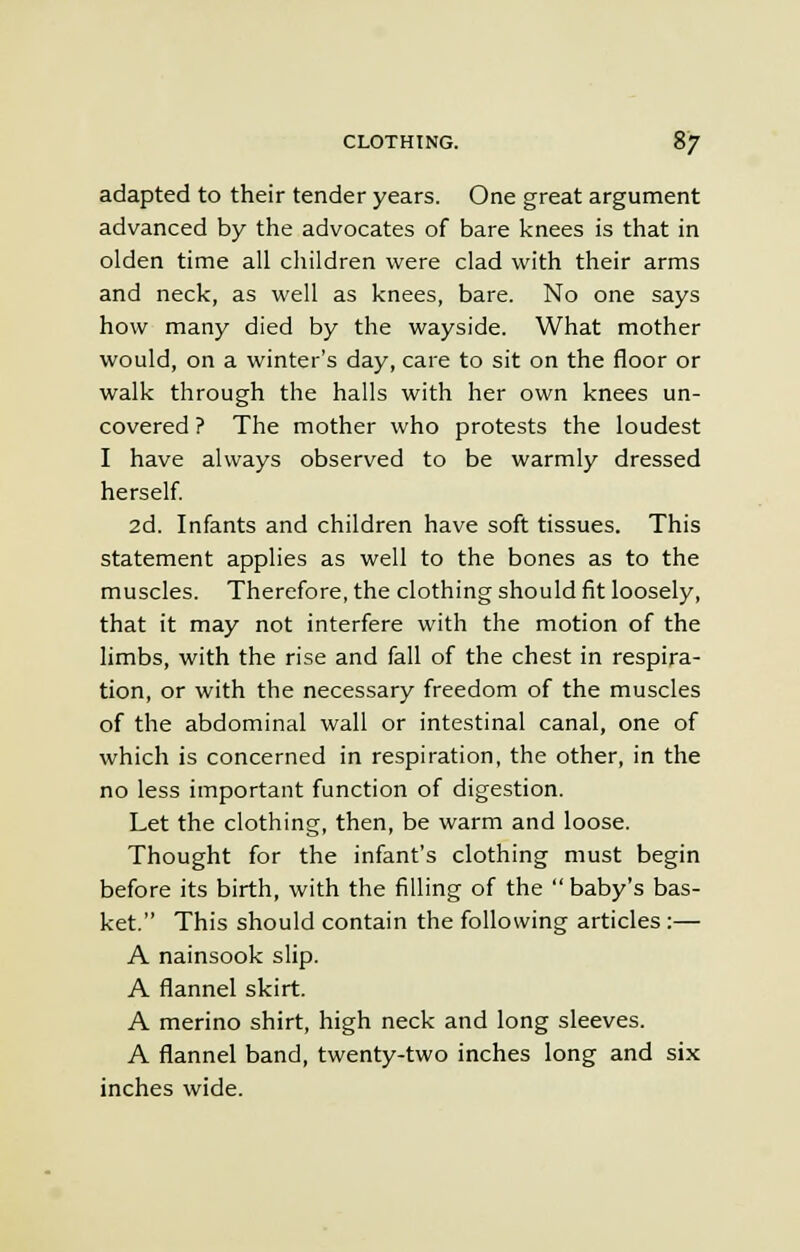 adapted to their tender years. One great argument advanced by the advocates of bare knees is that in olden time all children were clad with their arms and neck, as well as knees, bare. No one says how many died by the wayside. What mother would, on a winter's day, care to sit on the floor or walk through the halls with her own knees un- covered ? The mother who protests the loudest I have always observed to be warmly dressed herself. 2d. Infants and children have soft tissues. This statement applies as well to the bones as to the muscles. Therefore, the clothing should fit loosely, that it may not interfere with the motion of the limbs, with the rise and fall of the chest in respira- tion, or with the necessary freedom of the muscles of the abdominal wall or intestinal canal, one of which is concerned in respiration, the other, in the no less important function of digestion. Let the clothing, then, be warm and loose. Thought for the infant's clothing must begin before its birth, with the filling of the  baby's bas- ket. This should contain the following articles :— A nainsook slip. A flannel skirt. A merino shirt, high neck and long sleeves. A flannel band, twenty-two inches long and six inches wide.