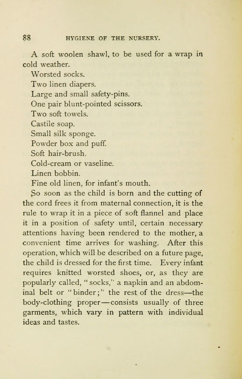 A soft woolen shawl, to be used for a wrap in cold weather. Worsted socks. Two linen diapers. Large and small safety-pins. One pair blunt-pointed scissors. Two soft towels. Castile soap. Small silk sponge. Powder box and puff. Soft hair-brush. Cold-cream or vaseline. Linen bobbin. Fine old linen, for infant's mouth. So soon as the child is born and the cutting of the cord frees it from maternal connection, it is the rule to wrap it in a piece of soft flannel and place it in a position of safety until, certain necessary attentions having been rendered to the mother, a convenient time arrives for washing. After this operation, which will be described on a future page, the child is dressed for the first time. Every infant requires knitted worsted shoes, or, as they are popularly called,  socks, a napkin and an abdom- inal belt or binder;'' the rest of the dress—the body-clothing proper—consists usually of three garments, which vary in pattern with individual ideas and tastes.