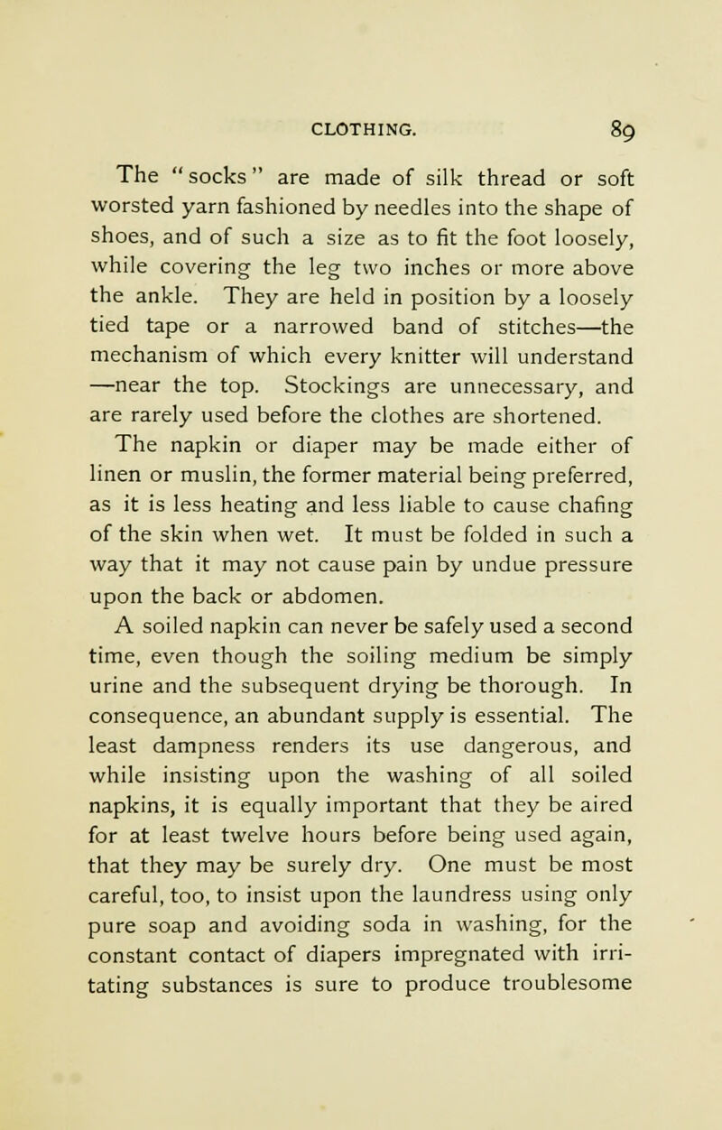 The socks are made of silk thread or soft worsted yarn fashioned by needles into the shape of shoes, and of such a size as to fit the foot loosely, while covering the leg two inches or more above the ankle. They are held in position by a loosely tied tape or a narrowed band of stitches—the mechanism of which every knitter will understand —near the top. Stockings are unnecessary, and are rarely used before the clothes are shortened. The napkin or diaper may be made either of linen or muslin, the former material being preferred, as it is less heating and less liable to cause chafing of the skin when wet. It must be folded in such a way that it may not cause pain by undue pressure upon the back or abdomen. A soiled napkin can never be safely used a second time, even though the soiling medium be simply urine and the subsequent drying be thorough. In consequence, an abundant supply is essential. The least dampness renders its use dangerous, and while insisting upon the washing of all soiled napkins, it is equally important that they be aired for at least twelve hours before being used again, that they may be surely dry. One must be most careful, too, to insist upon the laundress using only pure soap and avoiding soda in washing, for the constant contact of diapers impregnated with irri- tating substances is sure to produce troublesome
